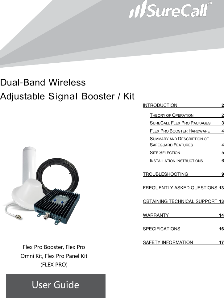 Dual-Band Wireless Adjustable Signal Booster / Kit                           Flex Pro Booster, Flex Pro Omni Kit, Flex Pro Panel Kit  (FLEX PRO) User Guide              INTRODUCTION  2 THEORY OF OPERATION  2 SURECALL FLEX PRO PACKAGES  3 FLEX PRO BOOSTER HARDWARE  4 SUMMARY AND DESCRIPTION OF SAFEGUARD FEATURES  4 SITE SELECTION  5 INSTALLATION INSTRUCTIONS  6 TROUBLESHOOTING  9 FREQUENTLY ASKED QUESTIONS 13 OBTAINING TECHNICAL SUPPORT 13 WARRANTY 14 SPECIFICATIONS 16 SAFETY INFORMATION 17   