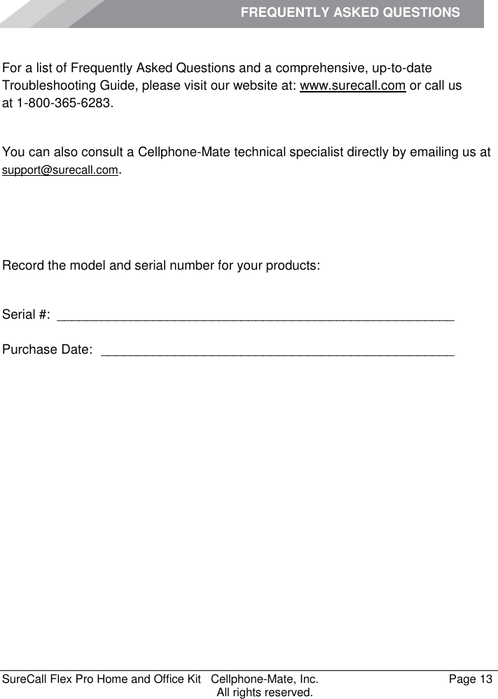 FREQUENTLY ASKED QUESTIONS    SureCall Flex Pro Home and Office Kit   Cellphone-Mate, Inc.   Page 13           All rights reserved. Frequently Asked Questions For a list of Frequently Asked Questions and a comprehensive, up-to-date Troubleshooting Guide, please visit our website at: www.surecall.com or call us  at 1-800-365-6283. Obtaining Technical Support You can also consult a Cellphone-Mate technical specialist directly by emailing us at support@surecall.com.   Record the model and serial number for your products:  Serial #:  ______________________________________________________   Purchase Date:  ________________________________________________  