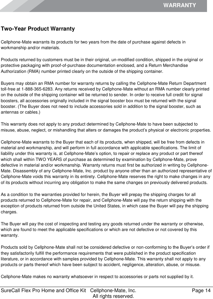WARRANTY    SureCall Flex Pro Home and Office Kit   Cellphone-Mate, Inc.   Page 14           All rights reserved. Warranty Two-Year Product Warranty Cellphone-Mate warrants its products for two years from the date of purchase against defects in workmanship and/or materials. Products returned by customers must be in their original, un-modified condition, shipped in the original or protective packaging with proof-of-purchase documentation enclosed, and a Return Merchandise Authorization (RMA) number printed clearly on the outside of the shipping container.  Buyers may obtain an RMA number for warranty returns by calling the Cellphone-Mate Return Department toll-free at 1-888-365-6283. Any returns received by Cellphone-Mate without an RMA number clearly printed on the outside of the shipping container will be returned to sender. In order to receive full credit for signal boosters, all accessories originally included in the signal booster box must be returned with the signal booster. (The Buyer does not need to include accessories sold in addition to the signal booster, such as antennas or cables.)  This warranty does not apply to any product determined by Cellphone-Mate to have been subjected to misuse, abuse, neglect, or mishandling that alters or damages the product’s physical or electronic properties. Cellphone-Mate warrants to the Buyer that each of its products, when shipped, will be free from defects in material and workmanship, and will perform in full accordance with applicable specifications. The limit of liability under this warranty is, at Cellphone-Mate’s option, to repair or replace any product or part thereof which shall within TWO YEARS of purchase as determined by examination by Cellphone-Mate, prove defective in material and/or workmanship. Warranty returns must first be authorized in writing by Cellphone-Mate. Disassembly of any Cellphone-Mate, Inc. product by anyone other than an authorized representative of Cellphone-Mate voids this warranty in its entirety. Cellphone-Mate reserves the right to make changes in any of its products without incurring any obligation to make the same changes on previously delivered products.  As a condition to the warranties provided for herein, the Buyer will prepay the shipping charges for all products returned to Cellphone-Mate for repair, and Cellphone-Mate will pay the return shipping with the exception of products returned from outside the United States, in which case the Buyer will pay the shipping charges.  The Buyer will pay the cost of inspecting and testing any goods returned under the warranty or otherwise, which are found to meet the applicable specifications or which are not defective or not covered by this warranty.  Products sold by Cellphone-Mate shall not be considered defective or non-conforming to the Buyer’s order if they satisfactorily fulfill the performance requirements that were published in the product specification literature, or in accordance with samples provided by Cellphone-Mate. This warranty shall not apply to any products or parts thereof which have been subject to accident, negligence, alteration, abuse, or misuse.  Cellphone-Mate makes no warranty whatsoever in respect to accessories or parts not supplied by it. 