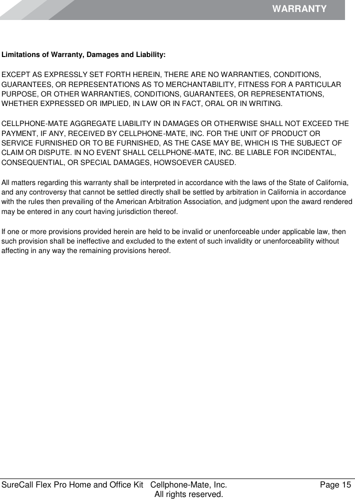 WARRANTY    SureCall Flex Pro Home and Office Kit   Cellphone-Mate, Inc.   Page 15           All rights reserved.  Limitations of Warranty, Damages and Liability: EXCEPT AS EXPRESSLY SET FORTH HEREIN, THERE ARE NO WARRANTIES, CONDITIONS, GUARANTEES, OR REPRESENTATIONS AS TO MERCHANTABILITY, FITNESS FOR A PARTICULAR PURPOSE, OR OTHER WARRANTIES, CONDITIONS, GUARANTEES, OR REPRESENTATIONS, WHETHER EXPRESSED OR IMPLIED, IN LAW OR IN FACT, ORAL OR IN WRITING. CELLPHONE-MATE AGGREGATE LIABILITY IN DAMAGES OR OTHERWISE SHALL NOT EXCEED THE PAYMENT, IF ANY, RECEIVED BY CELLPHONE-MATE, INC. FOR THE UNIT OF PRODUCT OR SERVICE FURNISHED OR TO BE FURNISHED, AS THE CASE MAY BE, WHICH IS THE SUBJECT OF CLAIM OR DISPUTE. IN NO EVENT SHALL CELLPHONE-MATE, INC. BE LIABLE FOR INCIDENTAL, CONSEQUENTIAL, OR SPECIAL DAMAGES, HOWSOEVER CAUSED.  All matters regarding this warranty shall be interpreted in accordance with the laws of the State of California, and any controversy that cannot be settled directly shall be settled by arbitration in California in accordance with the rules then prevailing of the American Arbitration Association, and judgment upon the award rendered may be entered in any court having jurisdiction thereof. If one or more provisions provided herein are held to be invalid or unenforceable under applicable law, then such provision shall be ineffective and excluded to the extent of such invalidity or unenforceability without affecting in any way the remaining provisions hereof. 