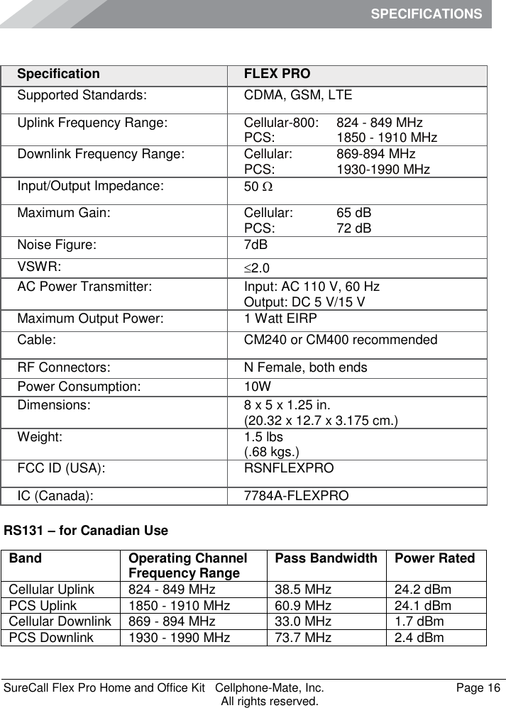 SPECIFICATIONS    SureCall Flex Pro Home and Office Kit   Cellphone-Mate, Inc.   Page 16           All rights reserved. Specifications RS131 – for Canadian Use Band Operating Channel Frequency Range Pass Bandwidth Power Rated Cellular Uplink 824 - 849 MHz 38.5 MHz 24.2 dBm PCS Uplink 1850 - 1910 MHz 60.9 MHz 24.1 dBm Cellular Downlink 869 - 894 MHz 33.0 MHz 1.7 dBm PCS Downlink 1930 - 1990 MHz 73.7 MHz 2.4 dBm Specification FLEX PRO Supported Standards: CDMA, GSM, LTE Uplink Frequency Range: Cellular-800: PCS:  824 - 849 MHz 1850 - 1910 MHz Downlink Frequency Range: Cellular:  PCS:  869-894 MHz 1930-1990 MHz Input/Output Impedance: 50  Maximum Gain: Cellular: PCS: 65 dB 72 dB Noise Figure: 7dB VSWR: 2.0 AC Power Transmitter: Input: AC 110 V, 60 Hz Output: DC 5 V/15 V Maximum Output Power: 1 Watt EIRP Cable: CM240 or CM400 recommended RF Connectors: N Female, both ends Power Consumption: 10W Dimensions: 8 x 5 x 1.25 in. (20.32 x 12.7 x 3.175 cm.) Weight: 1.5 lbs (.68 kgs.) FCC ID (USA): RSNFLEXPRO IC (Canada): 7784A-FLEXPRO 