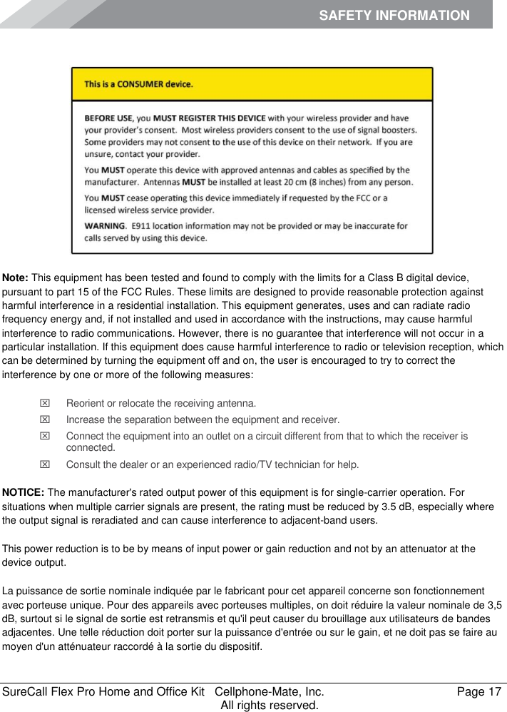 SAFETY INFORMATION    SureCall Flex Pro Home and Office Kit   Cellphone-Mate, Inc.   Page 17           All rights reserved. Safety Information  Note: This equipment has been tested and found to comply with the limits for a Class B digital device, pursuant to part 15 of the FCC Rules. These limits are designed to provide reasonable protection against harmful interference in a residential installation. This equipment generates, uses and can radiate radio frequency energy and, if not installed and used in accordance with the instructions, may cause harmful interference to radio communications. However, there is no guarantee that interference will not occur in a particular installation. If this equipment does cause harmful interference to radio or television reception, which can be determined by turning the equipment off and on, the user is encouraged to try to correct the interference by one or more of the following measures:   Reorient or relocate the receiving antenna.   Increase the separation between the equipment and receiver.   Connect the equipment into an outlet on a circuit different from that to which the receiver is connected.   Consult the dealer or an experienced radio/TV technician for help.  NOTICE: The manufacturer&apos;s rated output power of this equipment is for single-carrier operation. For situations when multiple carrier signals are present, the rating must be reduced by 3.5 dB, especially where the output signal is reradiated and can cause interference to adjacent-band users. This power reduction is to be by means of input power or gain reduction and not by an attenuator at the device output. La puissance de sortie nominale indiquée par le fabricant pour cet appareil concerne son fonctionnement avec porteuse unique. Pour des appareils avec porteuses multiples, on doit réduire la valeur nominale de 3,5 dB, surtout si le signal de sortie est retransmis et qu&apos;il peut causer du brouillage aux utilisateurs de bandes adjacentes. Une telle réduction doit porter sur la puissance d&apos;entrée ou sur le gain, et ne doit pas se faire au moyen d&apos;un atténuateur raccordé à la sortie du dispositif. 