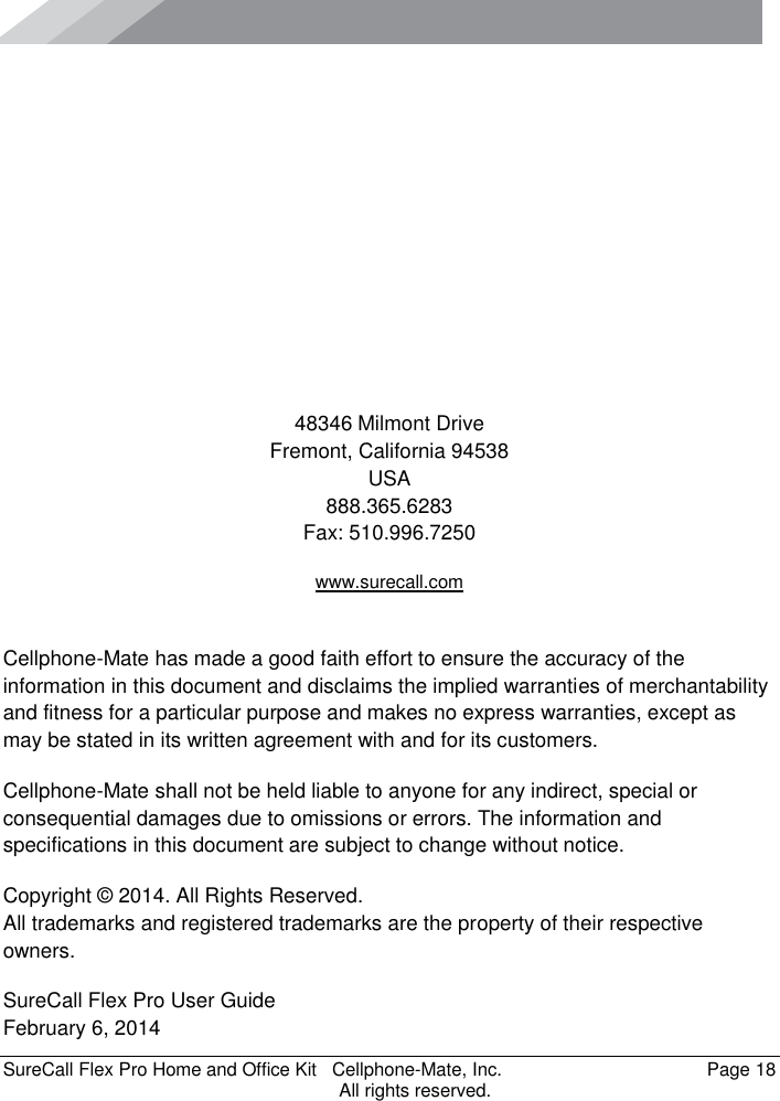      SureCall Flex Pro Home and Office Kit   Cellphone-Mate, Inc.   Page 18           All rights reserved.        48346 Milmont Drive Fremont, California 94538 USA 888.365.6283 Fax: 510.996.7250 www.surecall.com  Cellphone-Mate has made a good faith effort to ensure the accuracy of the information in this document and disclaims the implied warranties of merchantability and fitness for a particular purpose and makes no express warranties, except as may be stated in its written agreement with and for its customers. Cellphone-Mate shall not be held liable to anyone for any indirect, special or consequential damages due to omissions or errors. The information and specifications in this document are subject to change without notice. Copyright © 2014. All Rights Reserved. All trademarks and registered trademarks are the property of their respective owners. SureCall Flex Pro User Guide February 6, 2014 
