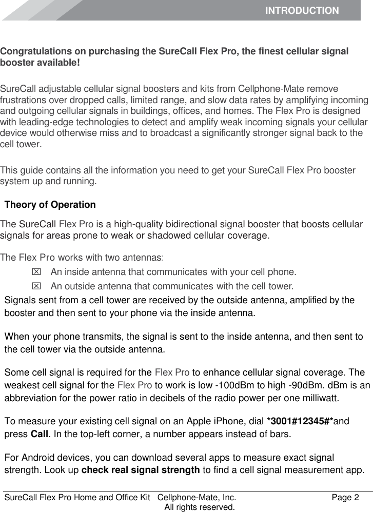 INTRODUCTION      SureCall Flex Pro Home and Office Kit   Cellphone-Mate, Inc.   Page 2           All rights reserved. Introduction Congratulations on purchasing the SureCall Flex Pro, the finest cellular signal booster available!  SureCall adjustable cellular signal boosters and kits from Cellphone-Mate remove frustrations over dropped calls, limited range, and slow data rates by amplifying incoming and outgoing cellular signals in buildings, offices, and homes. The Flex Pro is designed with leading-edge technologies to detect and amplify weak incoming signals your cellular device would otherwise miss and to broadcast a significantly stronger signal back to the cell tower.  This guide contains all the information you need to get your SureCall Flex Pro booster system up and running. Theory of Operation The SureCall Flex Pro is a high-quality bidirectional signal booster that boosts cellular signals for areas prone to weak or shadowed cellular coverage.  The Flex Pro works with two antennas:  An inside antenna that communicates with your cell phone.   An outside antenna that communicates with the cell tower. Signals sent from a cell tower are received by the outside antenna, amplified by the booster and then sent to your phone via the inside antenna. When your phone transmits, the signal is sent to the inside antenna, and then sent to the cell tower via the outside antenna. Some cell signal is required for the Flex Pro to enhance cellular signal coverage. The weakest cell signal for the Flex Pro to work is low -100dBm to high -90dBm. dBm is an abbreviation for the power ratio in decibels of the radio power per one milliwatt. To measure your existing cell signal on an Apple iPhone, dial *3001#12345#*and press Call. In the top-left corner, a number appears instead of bars. For Android devices, you can download several apps to measure exact signal strength. Look up check real signal strength to find a cell signal measurement app. 