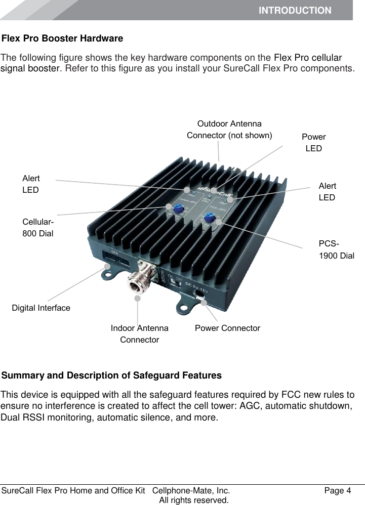 INTRODUCTION      SureCall Flex Pro Home and Office Kit   Cellphone-Mate, Inc.   Page 4           All rights reserved. Flex Pro Booster Hardware The following figure shows the key hardware components on the Flex Pro cellular signal booster. Refer to this figure as you install your SureCall Flex Pro components.         Summary and Description of Safeguard Features This device is equipped with all the safeguard features required by FCC new rules to ensure no interference is created to affect the cell tower: AGC, automatic shutdown, Dual RSSI monitoring, automatic silence, and more.   PCS-1900 Dial Alert LED Outdoor Antenna Connector (not shown) Indoor Antenna Connector Power Connector Power LED Alert LED Cellular-800 Dial Digital Interface 