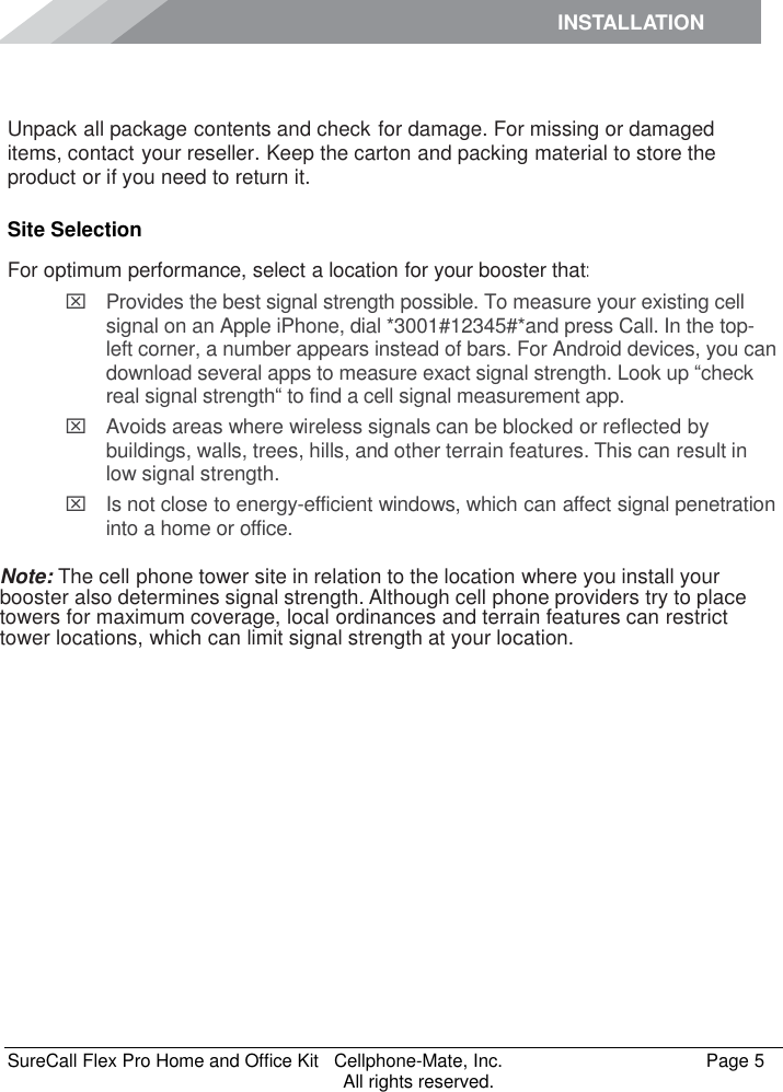 INSTALLATION    SureCall Flex Pro Home and Office Kit   Cellphone-Mate, Inc.   Page 5           All rights reserved.  Unpack all package contents and check for damage. For missing or damaged items, contact your reseller. Keep the carton and packing material to store the product or if you need to return it. Site Selection For optimum performance, select a location for your booster that:   Provides the best signal strength possible. To measure your existing cell signal on an Apple iPhone, dial *3001#12345#*and press Call. In the top-left corner, a number appears instead of bars. For Android devices, you can download several apps to measure exact signal strength. Look up “check real signal strength“ to find a cell signal measurement app.   Avoids areas where wireless signals can be blocked or reflected by buildings, walls, trees, hills, and other terrain features. This can result in low signal strength.   Is not close to energy-efficient windows, which can affect signal penetration into a home or office.  Note: The cell phone tower site in relation to the location where you install your booster also determines signal strength. Although cell phone providers try to place towers for maximum coverage, local ordinances and terrain features can restrict tower locations, which can limit signal strength at your location. 