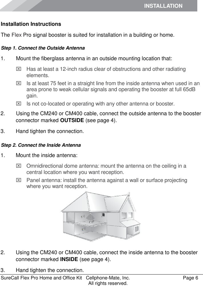 INSTALLATION    SureCall Flex Pro Home and Office Kit   Cellphone-Mate, Inc.   Page 6           All rights reserved. Installation Instructions The Flex Pro signal booster is suited for installation in a building or home.  Step 1. Connect the Outside Antenna 1.   Mount the fiberglass antenna in an outside mounting location that:   Has at least a 12-inch radius clear of obstructions and other radiating elements.    Is at least 75 feet in a straight line from the inside antenna when used in an area prone to weak cellular signals and operating the booster at full 65dB gain.   Is not co-located or operating with any other antenna or booster. 2.   Using the CM240 or CM400 cable, connect the outside antenna to the booster connector marked OUTSIDE (see page 4). 3.  Hand tighten the connection. Step 2. Connect the Inside Antenna 1.  Mount the inside antenna:   Omnidirectional dome antenna: mount the antenna on the ceiling in a central location where you want reception.   Panel antenna: install the antenna against a wall or surface projecting where you want reception.  2.  Using the CM240 or CM400 cable, connect the inside antenna to the booster connector marked INSIDE (see page 4). 3.  Hand tighten the connection.  