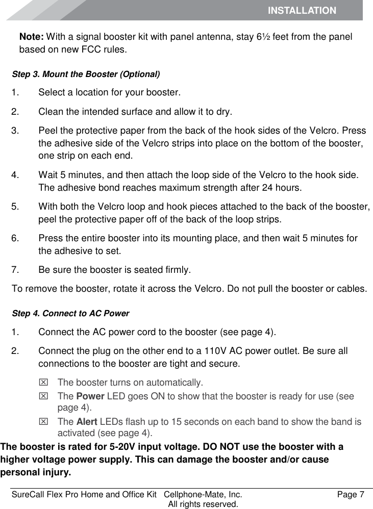 INSTALLATION    SureCall Flex Pro Home and Office Kit   Cellphone-Mate, Inc.   Page 7           All rights reserved. Note: With a signal booster kit with panel antenna, stay 6½ feet from the panel based on new FCC rules.  Step 3. Mount the Booster (Optional) 1.  Select a location for your booster.  2.  Clean the intended surface and allow it to dry.  3.  Peel the protective paper from the back of the hook sides of the Velcro. Press the adhesive side of the Velcro strips into place on the bottom of the booster, one strip on each end.  4.  Wait 5 minutes, and then attach the loop side of the Velcro to the hook side. The adhesive bond reaches maximum strength after 24 hours. 5.  With both the Velcro loop and hook pieces attached to the back of the booster, peel the protective paper off of the back of the loop strips.  6.  Press the entire booster into its mounting place, and then wait 5 minutes for the adhesive to set.  7.  Be sure the booster is seated firmly. To remove the booster, rotate it across the Velcro. Do not pull the booster or cables. Step 4. Connect to AC Power 1.  Connect the AC power cord to the booster (see page 4). 2.  Connect the plug on the other end to a 110V AC power outlet. Be sure all connections to the booster are tight and secure.    The booster turns on automatically.   The Power LED goes ON to show that the booster is ready for use (see page 4).   The Alert LEDs flash up to 15 seconds on each band to show the band is activated (see page 4). The booster is rated for 5-20V input voltage. DO NOT use the booster with a higher voltage power supply. This can damage the booster and/or cause personal injury. 