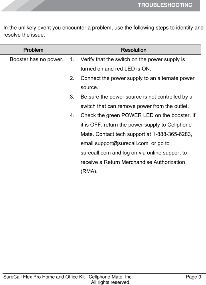 TROUBLESHOOTING    SureCall Flex Pro Home and Office Kit   Cellphone-Mate, Inc.   Page 9           All rights reserved. Troubleshooting In the unlikely event you encounter a problem, use the following steps to identify and resolve the issue. Problem Resolution Booster has no power. 1. Verify that the switch on the power supply is turned on and red LED is ON. 2. Connect the power supply to an alternate power source. 3. Be sure the power source is not controlled by a switch that can remove power from the outlet. 4. Check the green POWER LED on the booster. If it is OFF, return the power supply to Cellphone-Mate. Contact tech support at 1-888-365-6283, email support@surecall.com, or go to surecall.com and log on via online support to receive a Return Merchandise Authorization (RMA). 