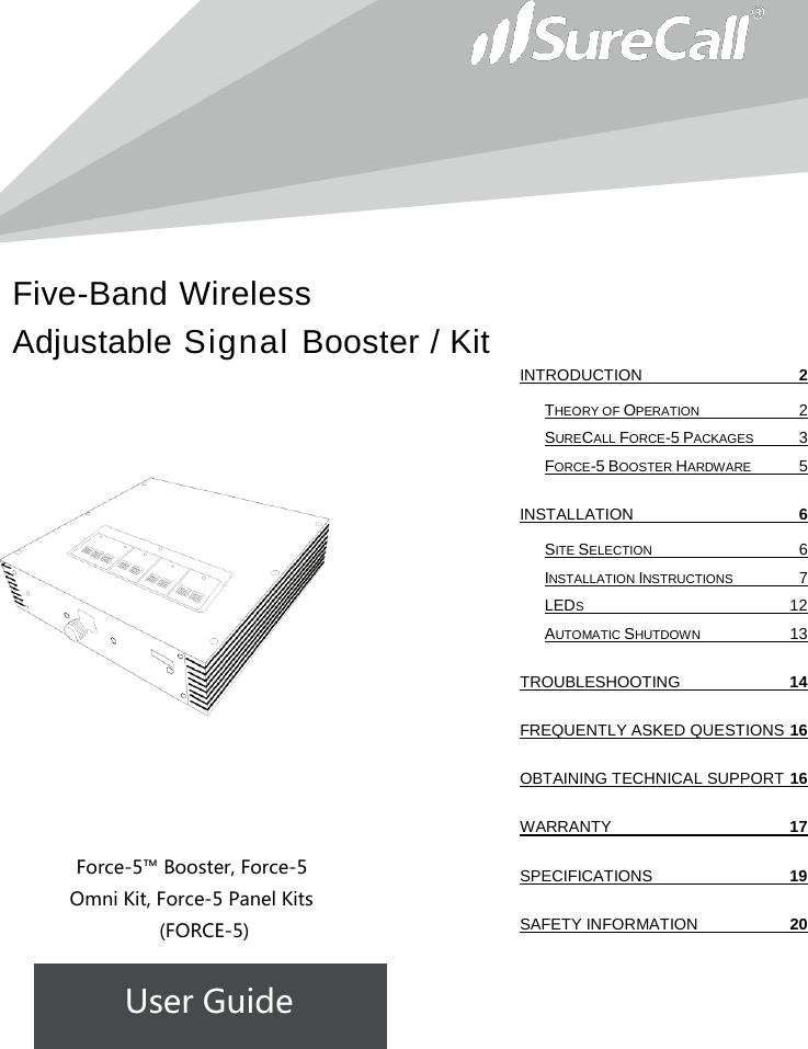 Five-Band Wireless Adjustable Signal Booster / Kit                             Force-5™ Booster, Force-5 Omni Kit, Force-5 Panel Kits  (FORCE-5) User Guide              INTRODUCTION  2 THEORY OF OPERATION  2 SURECALL FORCE-5 PACKAGES  3 FORCE-5 BOOSTER HARDWARE  5 INSTALLATION  6 SITE SELECTION  6 INSTALLATION INSTRUCTIONS  7 LEDS 12 AUTOMATIC SHUTDOWN 13 TROUBLESHOOTING 14 FREQUENTLY ASKED QUESTIONS 16 OBTAINING TECHNICAL SUPPORT 16 WARRANTY 17 SPECIFICATIONS 19 SAFETY INFORMATION 20   
