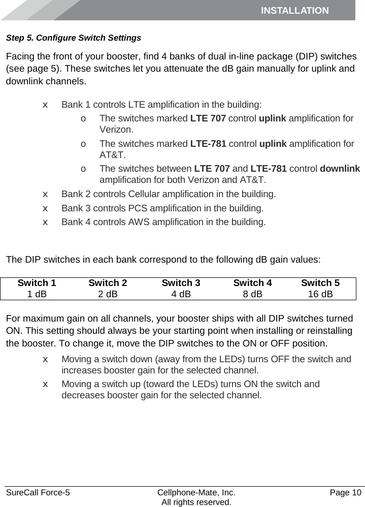 INSTALLATION    SureCall Force-5  Cellphone-Mate, Inc.   Page 10           All rights reserved. Step 5. Configure Switch Settings Facing the front of your booster, find 4 banks of dual in-line package (DIP) switches (see page 5). These switches let you attenuate the dB gain manually for uplink and downlink channels. x Bank 1 controls LTE amplification in the building: o The switches marked LTE 707 control uplink amplification for Verizon. o The switches marked LTE-781 control uplink amplification for AT&amp;T. o The switches between LTE 707 and LTE-781 control downlink amplification for both Verizon and AT&amp;T. x Bank 2 controls Cellular amplification in the building. x Bank 3 controls PCS amplification in the building. x Bank 4 controls AWS amplification in the building.  The DIP switches in each bank correspond to the following dB gain values: Switch 1 Switch 2 Switch 3 Switch 4 Switch 5 1 dB 2 dB 4 dB 8 dB 16 dB  For maximum gain on all channels, your booster ships with all DIP switches turned ON. This setting should always be your starting point when installing or reinstalling the booster. To change it, move the DIP switches to the ON or OFF position.  x Moving a switch down (away from the LEDs) turns OFF the switch and increases booster gain for the selected channel. x Moving a switch up (toward the LEDs) turns ON the switch and decreases booster gain for the selected channel.      