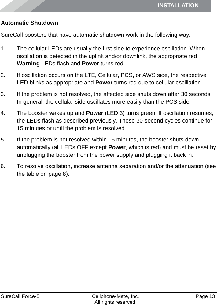 INSTALLATION     SureCall Force-5  Cellphone-Mate, Inc.   Page 13           All rights reserved. Automatic Shutdown SureCall boosters that have automatic shutdown work in the following way: 1. The cellular LEDs are usually the first side to experience oscillation. When oscillation is detected in the uplink and/or downlink, the appropriate red Warning LEDs flash and Power turns red. 2. If oscillation occurs on the LTE, Cellular, PCS, or AWS side, the respective LED blinks as appropriate and Power turns red due to cellular oscillation. 3. If the problem is not resolved, the affected side shuts down after 30 seconds. In general, the cellular side oscillates more easily than the PCS side. 4. The booster wakes up and Power (LED 3) turns green. If oscillation resumes, the LEDs flash as described previously. These 30-second cycles continue for 15 minutes or until the problem is resolved. 5. If the problem is not resolved within 15 minutes, the booster shuts down automatically (all LEDs OFF except Power, which is red) and must be reset by unplugging the booster from the power supply and plugging it back in. 6. To resolve oscillation, increase antenna separation and/or the attenuation (see the table on page 8).