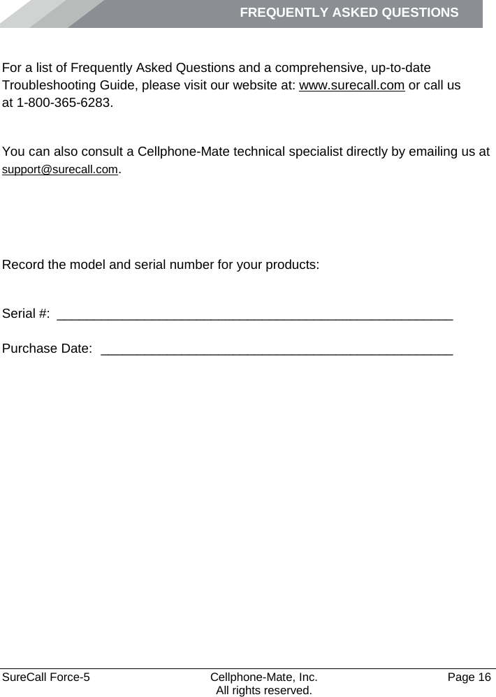 FREQUENTLY ASKED QUESTIONS    SureCall Force-5  Cellphone-Mate, Inc.   Page 16           All rights reserved. Frequently Asked Questions For a list of Frequently Asked Questions and a comprehensive, up-to-date Troubleshooting Guide, please visit our website at: www.surecall.com or call us  at 1-800-365-6283. Obtaining Technical Support You can also consult a Cellphone-Mate technical specialist directly by emailing us at support@surecall.com.   Record the model and serial number for your products:  Serial #:  ______________________________________________________   Purchase Date:  ________________________________________________  