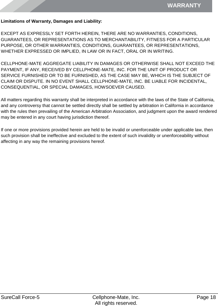 WARRANTY    SureCall Force-5  Cellphone-Mate, Inc.   Page 18           All rights reserved. Limitations of Warranty, Damages and Liability: EXCEPT AS EXPRESSLY SET FORTH HEREIN, THERE ARE NO WARRANTIES, CONDITIONS, GUARANTEES, OR REPRESENTATIONS AS TO MERCHANTABILITY, FITNESS FOR A PARTICULAR PURPOSE, OR OTHER WARRANTIES, CONDITIONS, GUARANTEES, OR REPRESENTATIONS, WHETHER EXPRESSED OR IMPLIED, IN LAW OR IN FACT, ORAL OR IN WRITING. CELLPHONE-MATE AGGREGATE LIABILITY IN DAMAGES OR OTHERWISE SHALL NOT EXCEED THE PAYMENT, IF ANY, RECEIVED BY CELLPHONE-MATE, INC. FOR THE UNIT OF PRODUCT OR SERVICE FURNISHED OR TO BE FURNISHED, AS THE CASE MAY BE, WHICH IS THE SUBJECT OF CLAIM OR DISPUTE. IN NO EVENT SHALL CELLPHONE-MATE, INC. BE LIABLE FOR INCIDENTAL, CONSEQUENTIAL, OR SPECIAL DAMAGES, HOWSOEVER CAUSED.  All matters regarding this warranty shall be interpreted in accordance with the laws of the State of California, and any controversy that cannot be settled directly shall be settled by arbitration in California in accordance with the rules then prevailing of the American Arbitration Association, and judgment upon the award rendered may be entered in any court having jurisdiction thereof. If one or more provisions provided herein are held to be invalid or unenforceable under applicable law, then such provision shall be ineffective and excluded to the extent of such invalidity or unenforceability without affecting in any way the remaining provisions hereof. 