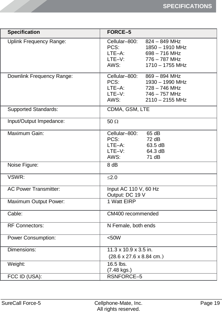 SPECIFICATIONS    SureCall Force-5  Cellphone-Mate, Inc.   Page 19           All rights reserved. Specifications Specification FORCE–5 Uplink Frequency Range: Cellular–800: PCS:  LTE–A:  LTE–V:  AWS: 824 – 849 MHz 1850 – 1910 MHz 698 – 716 MHz 776 – 787 MHz 1710 – 1755 MHz Downlink Frequency Range: Cellular–800: PCS: LTE–A: LTE–V:  AWS: 869 – 894 MHz 1930 – 1990 MHz 728 – 746 MHz 746 – 757 MHz 2110 – 2155 MHz Supported Standards: CDMA, GSM, LTE Input/Output Impedance: 50 Ω Maximum Gain: Cellular–800:  PCS:  LTE–A:  LTE–V:  AWS:  65 dB 72 dB 63.5 dB 64.3 dB 71 dB Noise Figure: 8 dB VSWR: ≤2.0 AC Power Transmitter: Input AC 110 V, 60 Hz Output: DC 19 V Maximum Output Power: 1 Watt EIRP Cable: CM400 recommended RF Connectors: N Female, both ends Power Consumption: &lt;50W Dimensions: 11.3 x 10.9 x 3.5 in.  (28.6 x 27.6 x 8.84 cm.） Weight: 16.5 lbs.  (7.48 kgs.) FCC ID (USA): RSNFORCE–5 