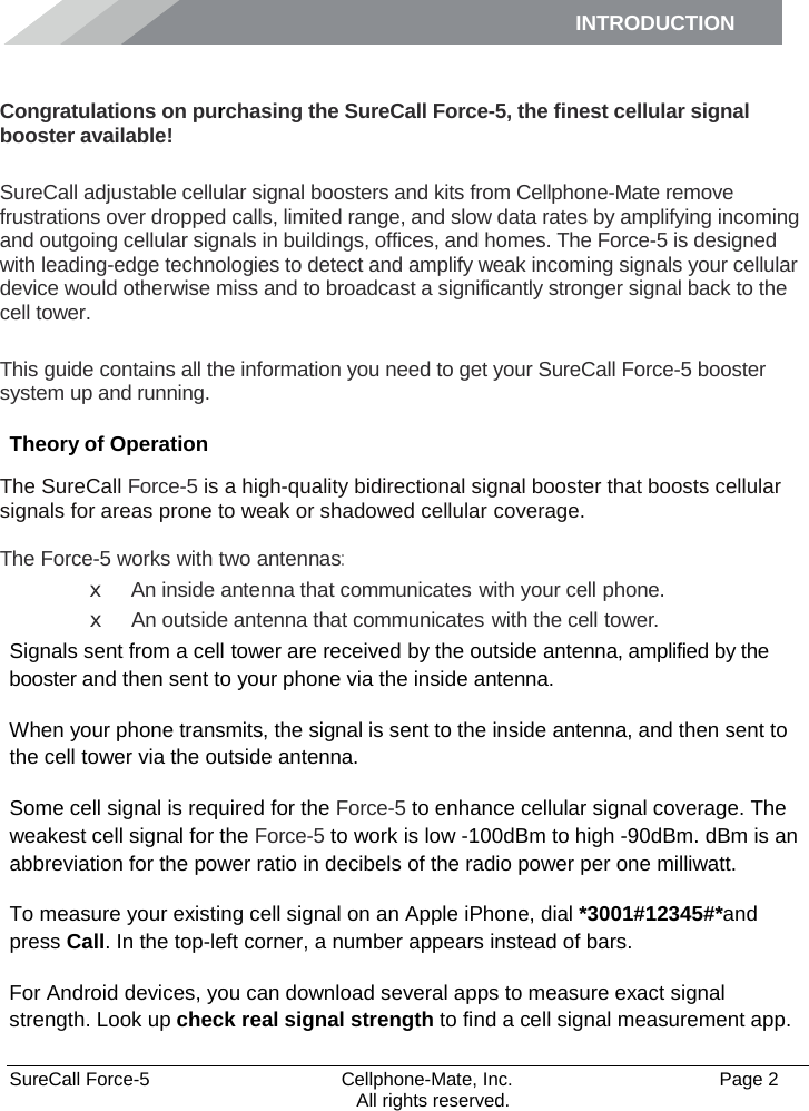 INTRODUCTION      SureCall Force-5  Cellphone-Mate, Inc.   Page 2           All rights reserved. Introduction Congratulations on purchasing the SureCall Force-5, the finest cellular signal booster available!  SureCall adjustable cellular signal boosters and kits from Cellphone-Mate remove frustrations over dropped calls, limited range, and slow data rates by amplifying incoming and outgoing cellular signals in buildings, offices, and homes. The Force-5 is designed with leading-edge technologies to detect and amplify weak incoming signals your cellular device would otherwise miss and to broadcast a significantly stronger signal back to the cell tower.  This guide contains all the information you need to get your SureCall Force-5 booster system up and running. Theory of Operation The SureCall Force-5 is a high-quality bidirectional signal booster that boosts cellular signals for areas prone to weak or shadowed cellular coverage.  The Force-5 works with two antennas: x An inside antenna that communicates with your cell phone. x An outside antenna that communicates with the cell tower. Signals sent from a cell tower are received by the outside antenna, amplified by the booster and then sent to your phone via the inside antenna. When your phone transmits, the signal is sent to the inside antenna, and then sent to the cell tower via the outside antenna. Some cell signal is required for the Force-5 to enhance cellular signal coverage. The weakest cell signal for the Force-5 to work is low -100dBm to high -90dBm. dBm is an abbreviation for the power ratio in decibels of the radio power per one milliwatt. To measure your existing cell signal on an Apple iPhone, dial *3001#12345#*and press Call. In the top-left corner, a number appears instead of bars. For Android devices, you can download several apps to measure exact signal strength. Look up check real signal strength to find a cell signal measurement app. 