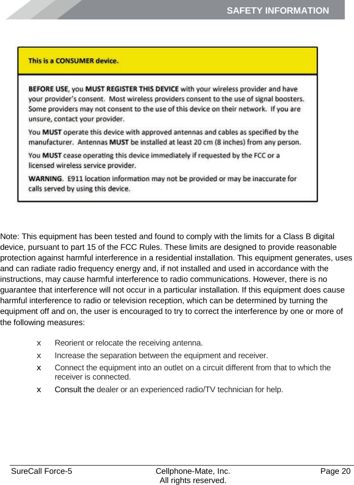 SAFETY INFORMATION    SureCall Force-5  Cellphone-Mate, Inc.   Page 20           All rights reserved. Safety Information    Note: This equipment has been tested and found to comply with the limits for a Class B digital device, pursuant to part 15 of the FCC Rules. These limits are designed to provide reasonable protection against harmful interference in a residential installation. This equipment generates, uses and can radiate radio frequency energy and, if not installed and used in accordance with the instructions, may cause harmful interference to radio communications. However, there is no guarantee that interference will not occur in a particular installation. If this equipment does cause harmful interference to radio or television reception, which can be determined by turning the equipment off and on, the user is encouraged to try to correct the interference by one or more of the following measures: x Reorient or relocate the receiving antenna. x Increase the separation between the equipment and receiver. x Connect the equipment into an outlet on a circuit different from that to which the receiver is connected. x Consult the dealer or an experienced radio/TV technician for help. 