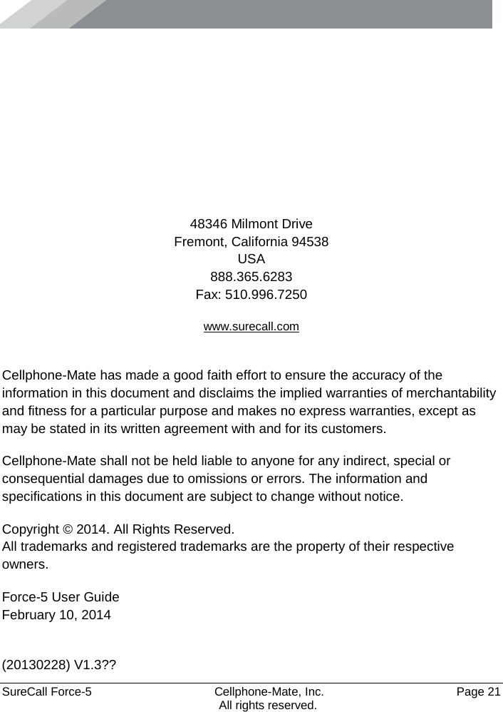      SureCall Force-5  Cellphone-Mate, Inc.   Page 21           All rights reserved.      48346 Milmont Drive Fremont, California 94538 USA 888.365.6283 Fax: 510.996.7250 www.surecall.com  Cellphone-Mate has made a good faith effort to ensure the accuracy of the information in this document and disclaims the implied warranties of merchantability and fitness for a particular purpose and makes no express warranties, except as may be stated in its written agreement with and for its customers. Cellphone-Mate shall not be held liable to anyone for any indirect, special or consequential damages due to omissions or errors. The information and specifications in this document are subject to change without notice. Copyright © 2014. All Rights Reserved. All trademarks and registered trademarks are the property of their respective owners. Force-5 User Guide February 10, 2014  (20130228) V1.3?? 