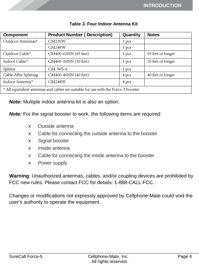INTRODUCTION      SureCall Force-5  Cellphone-Mate, Inc.   Page 4           All rights reserved.  Table 3. Four Indoor Antenna Kit Component Product Number ( Description) Quantity Notes Outdoor Antennas* CM230W 1 pcs  CM248W  1 pcs   Outdoor Cable* CM400-65NN (65 feet) 1 pcs 65 feet or longer Indoor Cable* CM400-20NN (20 feet) 1 pcs 20 feet or longer Splitter CM-WS-4 1 pcs  Cable After Splitting CM400-40NN (40 feet)  4 pcs 40 feet or longer Indoor Antenna* CM248W 4 pcs  * All equivalent antennas and cables are suitable for use with the Force-5 booster.  Note: Multiple indoor antenna kit is also an option. Note: For the signal booster to work, the following items are required:  x  Outside antenna x  Cable for connecting the outside antenna to the booster x  Signal booster x  Inside antenna x  Cable for connecting the inside antenna to the booster x  Power supply  Warning: Unauthorized antennas, cables, and/or coupling devices are prohibited by FCC new rules. Please contact FCC for details: 1-888-CALL-FCC.  Changes or modifications not expressly approved by Cellphone-Mate could void the user’s authority to operate the equipment. 