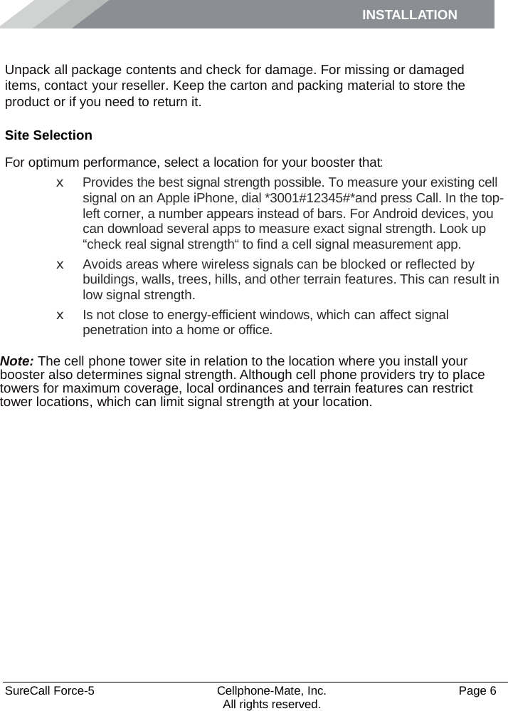 INSTALLATION    SureCall Force-5  Cellphone-Mate, Inc.   Page 6           All rights reserved. Installation Unpack all package contents and check for damage. For missing or damaged items, contact your reseller. Keep the carton and packing material to store the product or if you need to return it. Site Selection For optimum performance, select a location for your booster that: x  Provides the best signal strength possible. To measure your existing cell signal on an Apple iPhone, dial *3001#12345#*and press Call. In the top-left corner, a number appears instead of bars. For Android devices, you can download several apps to measure exact signal strength. Look up “check real signal strength“ to find a cell signal measurement app. x  Avoids areas where wireless signals can be blocked or reflected by buildings, walls, trees, hills, and other terrain features. This can result in low signal strength. x Is not close to energy-efficient windows, which can affect signal penetration into a home or office.  Note: The cell phone tower site in relation to the location where you install your booster also determines signal strength. Although cell phone providers try to place towers for maximum coverage, local ordinances and terrain features can restrict tower locations, which can limit signal strength at your location. 