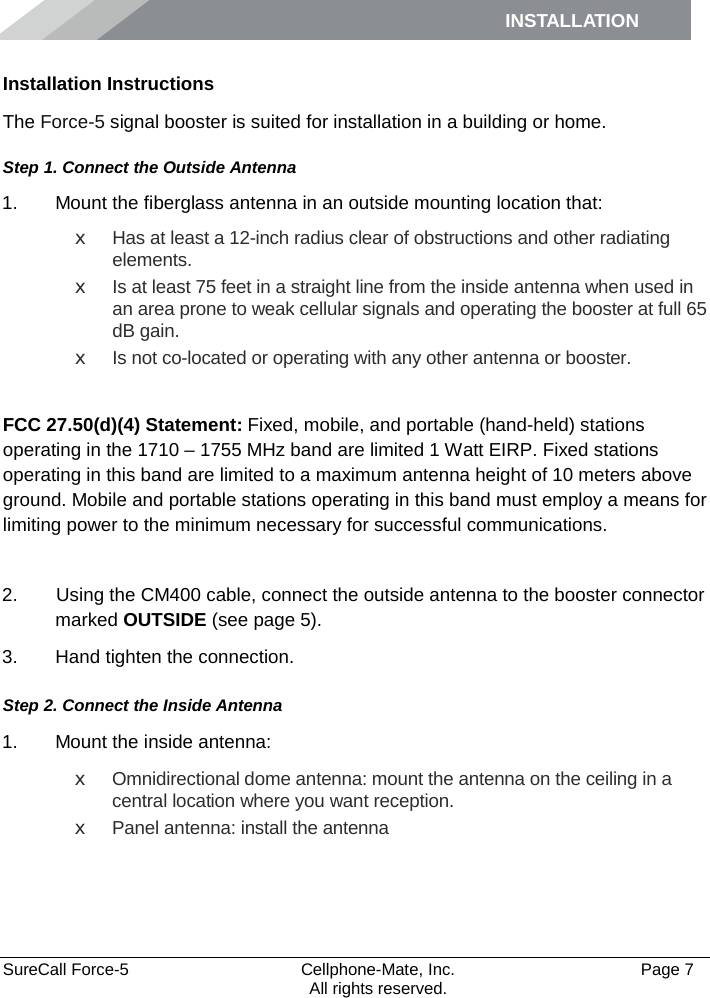 INSTALLATION    SureCall Force-5  Cellphone-Mate, Inc.   Page 7           All rights reserved. Installation Instructions The Force-5 signal booster is suited for installation in a building or home.  Step 1. Connect the Outside Antenna 1. Mount the fiberglass antenna in an outside mounting location that:  x Has at least a 12-inch radius clear of obstructions and other radiating elements.  x Is at least 75 feet in a straight line from the inside antenna when used in an area prone to weak cellular signals and operating the booster at full 65 dB gain.  x Is not co-located or operating with any other antenna or booster.   FCC 27.50(d)(4) Statement: Fixed, mobile, and portable (hand-held) stations operating in the 1710 – 1755 MHz band are limited 1 Watt EIRP. Fixed stations operating in this band are limited to a maximum antenna height of 10 meters above ground. Mobile and portable stations operating in this band must employ a means for limiting power to the minimum necessary for successful communications.  2.   Using the CM400 cable, connect the outside antenna to the booster connector marked OUTSIDE (see page 5). 3. Hand tighten the connection. Step 2. Connect the Inside Antenna 1. Mount the inside antenna: x Omnidirectional dome antenna: mount the antenna on the ceiling in a central location where you want reception.  x Panel antenna: install the antenna   