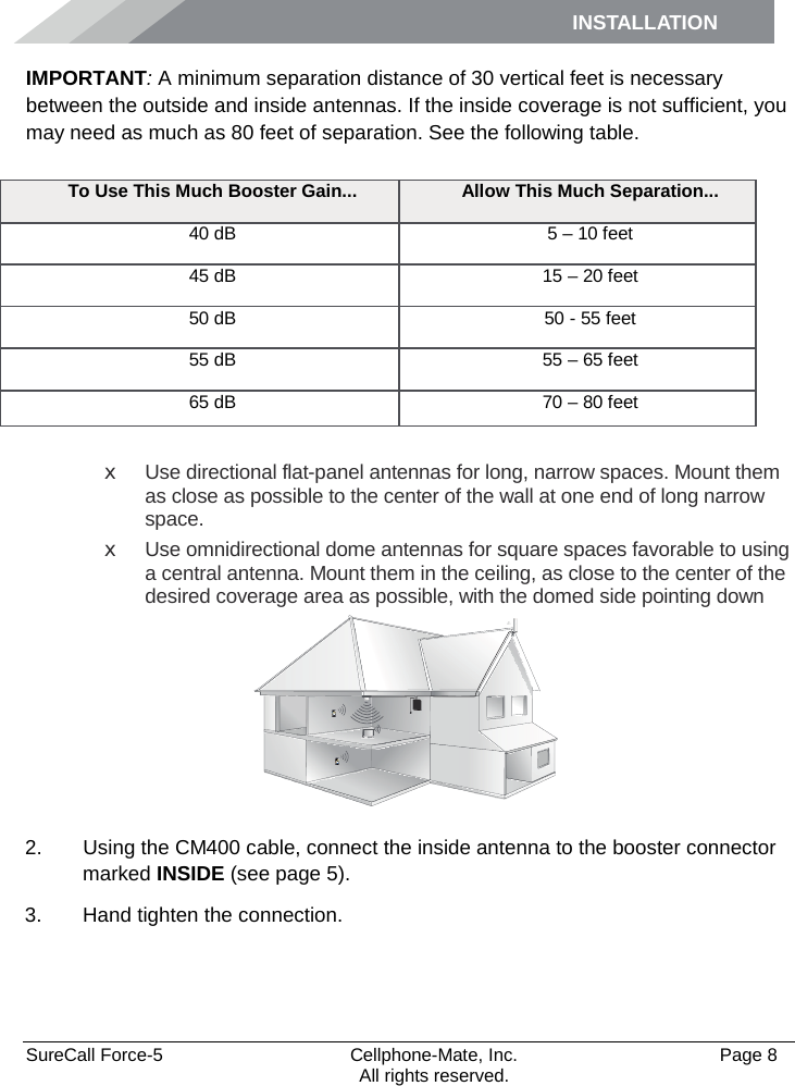 INSTALLATION    SureCall Force-5  Cellphone-Mate, Inc.   Page 8           All rights reserved. IMPORTANT: A minimum separation distance of 30 vertical feet is necessary between the outside and inside antennas. If the inside coverage is not sufficient, you may need as much as 80 feet of separation. See the following table.  x Use directional flat-panel antennas for long, narrow spaces. Mount them as close as possible to the center of the wall at one end of long narrow space. x Use omnidirectional dome antennas for square spaces favorable to using a central antenna. Mount them in the ceiling, as close to the center of the desired coverage area as possible, with the domed side pointing down  2. Using the CM400 cable, connect the inside antenna to the booster connector marked INSIDE (see page 5). 3. Hand tighten the connection.  To Use This Much Booster Gain... Allow This Much Separation... 40 dB 5 – 10 feet 45 dB 15 – 20 feet 50 dB 50 - 55 feet 55 dB 55 – 65 feet 65 dB 70 – 80 feet 