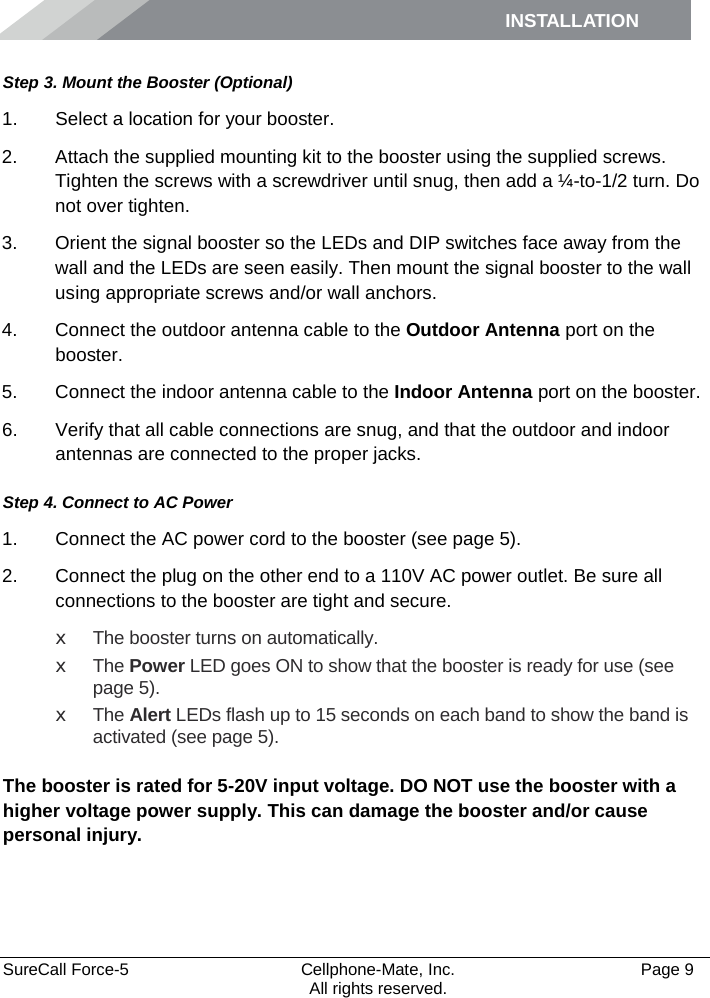 INSTALLATION    SureCall Force-5  Cellphone-Mate, Inc.   Page 9           All rights reserved. Step 3. Mount the Booster (Optional) 1. Select a location for your booster.  2. Attach the supplied mounting kit to the booster using the supplied screws. Tighten the screws with a screwdriver until snug, then add a ¼-to-1/2 turn. Do not over tighten. 3. Orient the signal booster so the LEDs and DIP switches face away from the wall and the LEDs are seen easily. Then mount the signal booster to the wall using appropriate screws and/or wall anchors. 4. Connect the outdoor antenna cable to the Outdoor Antenna port on the booster. 5. Connect the indoor antenna cable to the Indoor Antenna port on the booster. 6. Verify that all cable connections are snug, and that the outdoor and indoor antennas are connected to the proper jacks. Step 4. Connect to AC Power 1. Connect the AC power cord to the booster (see page 5). 2. Connect the plug on the other end to a 110V AC power outlet. Be sure all connections to the booster are tight and secure.  x The booster turns on automatically. x The Power LED goes ON to show that the booster is ready for use (see page 5). x The Alert LEDs flash up to 15 seconds on each band to show the band is activated (see page 5).  The booster is rated for 5-20V input voltage. DO NOT use the booster with a higher voltage power supply. This can damage the booster and/or cause personal injury. 