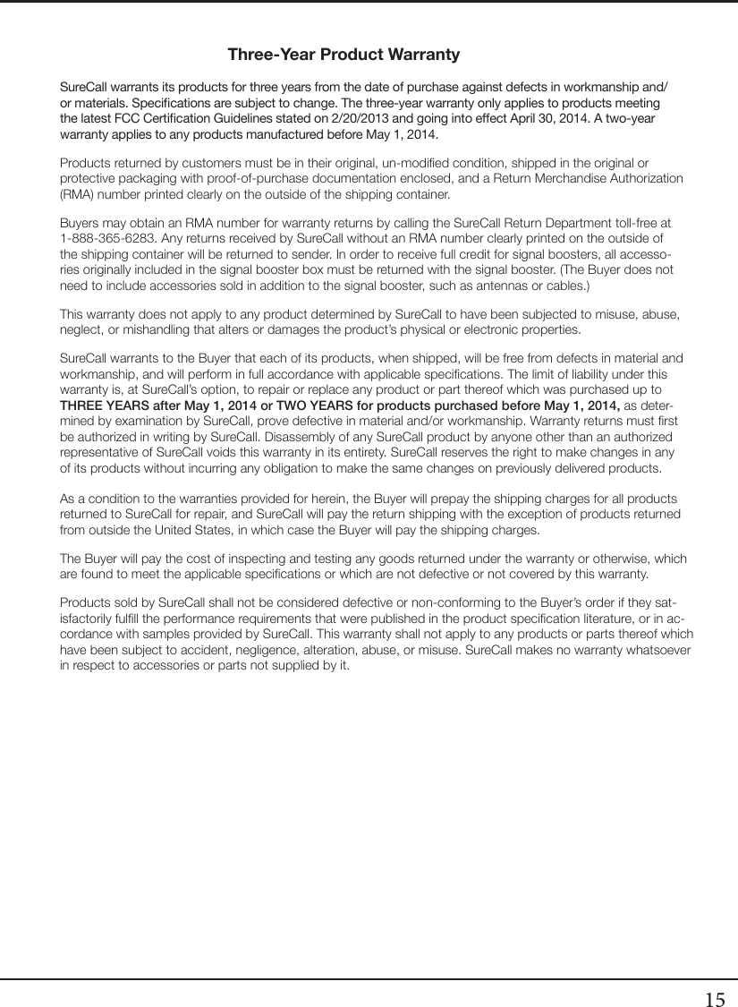 15Three-Year Product WarrantySureCall warrants its products for three years from the date of purchase against defects in workmanship and/or materials. Specications are subject to change. The three-year warranty only applies to products meeting the latest FCC Certication Guidelines stated on 2/20/2013 and going into eect April 30, 2014. A two-year warranty applies to any products manufactured before May 1, 2014.Products returned by customers must be in their original, un-modied condition, shipped in the original or protective packaging with proof-of-purchase documentation enclosed, and a Return Merchandise Authorization (RMA) number printed clearly on the outside of the shipping container. Buyers may obtain an RMA number for warranty returns by calling the SureCall Return Department toll-free at 1-888-365-6283. Any returns received by SureCall without an RMA number clearly printed on the outside of the shipping container will be returned to sender. In order to receive full credit for signal boosters, all accesso-ries originally included in the signal booster box must be returned with the signal booster. (The Buyer does not need to include accessories sold in addition to the signal booster, such as antennas or cables.) This warranty does not apply to any product determined by SureCall to have been subjected to misuse, abuse, neglect, or mishandling that alters or damages the product’s physical or electronic properties.SureCall warrants to the Buyer that each of its products, when shipped, will be free from defects in material and workmanship, and will perform in full accordance with applicable specications. The limit of liability under this warranty is, at SureCall’s option, to repair or replace any product or part thereof which was purchased up to THREE YEARS after May 1, 2014 or TWO YEARS for products purchased before May 1, 2014, as deter-mined by examination by SureCall, prove defective in material and/or workmanship. Warranty returns must rst be authorized in writing by SureCall. Disassembly of any SureCall product by anyone other than an authorized representative of SureCall voids this warranty in its entirety. SureCall reserves the right to make changes in any of its products without incurring any obligation to make the same changes on previously delivered products. As a condition to the warranties provided for herein, the Buyer will prepay the shipping charges for all products returned to SureCall for repair, and SureCall will pay the return shipping with the exception of products returned from outside the United States, in which case the Buyer will pay the shipping charges. The Buyer will pay the cost of inspecting and testing any goods returned under the warranty or otherwise, which are found to meet the applicable specications or which are not defective or not covered by this warranty. Products sold by SureCall shall not be considered defective or non-conforming to the Buyer’s order if they sat-isfactorily fulll the performance requirements that were published in the product specication literature, or in ac-cordance with samples provided by SureCall. This warranty shall not apply to any products or parts thereof which have been subject to accident, negligence, alteration, abuse, or misuse. SureCall makes no warranty whatsoever in respect to accessories or parts not supplied by it.