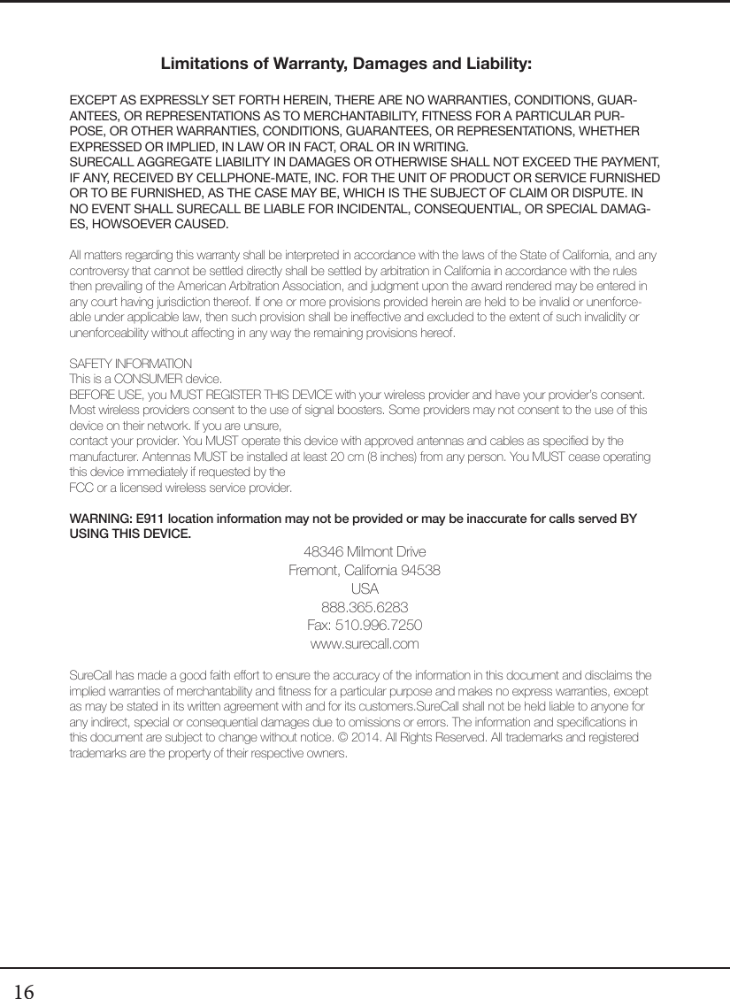 16Limitations of Warranty, Damages and Liability:EXCEPT AS EXPRESSLY SET FORTH HEREIN, THERE ARE NO WARRANTIES, CONDITIONS, GUAR-ANTEES, OR REPRESENTATIONS AS TO MERCHANTABILITY, FITNESS FOR A PARTICULAR PUR-POSE, OR OTHER WARRANTIES, CONDITIONS, GUARANTEES, OR REPRESENTATIONS, WHETHER EXPRESSED OR IMPLIED, IN LAW OR IN FACT, ORAL OR IN WRITING.SURECALL AGGREGATE LIABILITY IN DAMAGES OR OTHERWISE SHALL NOT EXCEED THE PAYMENT, IF ANY, RECEIVED BY CELLPHONE-MATE, INC. FOR THE UNIT OF PRODUCT OR SERVICE FURNISHED OR TO BE FURNISHED, AS THE CASE MAY BE, WHICH IS THE SUBJECT OF CLAIM OR DISPUTE. IN NO EVENT SHALL SURECALL BE LIABLE FOR INCIDENTAL, CONSEQUENTIAL, OR SPECIAL DAMAG-ES, HOWSOEVER CAUSED. All matters regarding this warranty shall be interpreted in accordance with the laws of the State of California, and any controversy that cannot be settled directly shall be settled by arbitration in California in accordance with the rules then prevailing of the American Arbitration Association, and judgment upon the award rendered may be entered in any court having jurisdiction thereof. If one or more provisions provided herein are held to be invalid or unenforce-able under applicable law, then such provision shall be ineective and excluded to the extent of such invalidity or unenforceability without aecting in any way the remaining provisions hereof.SAFETY INFORMATIONThis is a CONSUMER device.BEFORE USE, you MUST REGISTER THIS DEVICE with your wireless provider and have your provider’s consent. Most wireless providers consent to the use of signal boosters. Some providers may not consent to the use of this device on their network. If you are unsure,  contact your provider. You MUST operate this device with approved antennas and cables as specied by the manufacturer. Antennas MUST be installed at least 20 cm (8 inches) from any person. You MUST cease operating this device immediately if requested by the  FCC or a licensed wireless service provider.WARNING: E911 location information may not be provided or may be inaccurate for calls served BY USING THIS DEVICE.48346 Milmont DriveFremont, California 94538USA888.365.6283Fax: 510.996.7250www.surecall.comSureCall has made a good faith eort to ensure the accuracy of the information in this document and disclaims the implied warranties of merchantability and tness for a particular purpose and makes no express warranties, except as may be stated in its written agreement with and for its customers.SureCall shall not be held liable to anyone for any indirect, special or consequential damages due to omissions or errors. The information and specications in this document are subject to change without notice. © 2014. All Rights Reserved. All trademarks and registered trademarks are the property of their respective owners.