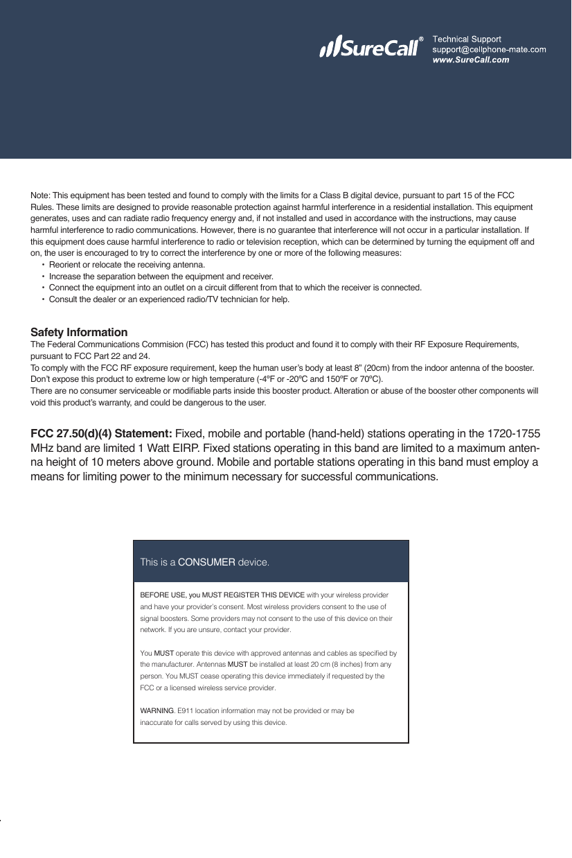 17BEFORE USE, you MUST REGISTER THIS DEVICE with your wireless provider and have your provider’s consent. Most wireless providers consent to the use of signal boosters. Some providers may not consent to the use of this device on their network. If you are unsure, contact your provider.You MUST operate this device with approved antennas and cables as specied by the manufacturer. Antennas MUST be installed at least 20 cm (8 inches) from any person. You MUST cease operating this device immediately if requested by the FCC or a licensed wireless service provider.WARNING. E911 location information may not be provided or may be inaccurate for calls served by using this device.This is a CONSUMER device.Note: This equipment has been tested and found to comply with the limits for a Class B digital device, pursuant to part 15 of the FCC Rules. These limits are designed to provide reasonable protection against harmful interference in a residential installation. This equipment generates, uses and can radiate radio frequency energy and, if not installed and used in accordance with the instructions, may cause harmful interference to radio communications. However, there is no guarantee that interference will not occur in a particular installation. If this equipment does cause harmful interference to radio or television reception, which can be determined by turning the equipment off and on, the user is encouraged to try to correct the interference by one or more of the following measures:        •  Reorient or relocate the receiving antenna.              •  Increase the separation between the equipment and receiver.                               •   Co n n e c t  t h e  e q u i p m e n t  in t o  a n  o u t l e t  on  a  c i r c u i t  d i f f e r e n t  f r o m  t h a t  to  wh i c h  t h e  r e c e i v e r  is  c o n n e c t e d .                                                                                                                    •  Consult the dealer or an experienced radio/TV technician for help.Safety InformationThe Federal Communications Commision (FCC) has tested this product and found it to comply with their RF Exposure Requirements, pursuant to FCC Part 22 and 24.To comply with the FCC RF exposure requirement, keep the human user’s body at least 8” (20cm) from the indoor antenna of the booster.Don’t expose this product to extreme low or high temperature (-4ºF or -20ºC and 150ºF or 70ºC).There are no consumer serviceable or modiable parts inside this booster product. Alteration or abuse of the booster other components will void this product’s warranty, and could be dangerous to the user.FCC 27.50(d)(4) Statement: Fixed, mobile and portable (hand-held) stations operating in the 1720-1755 MHz band are limited 1 Watt EIRP. Fixed stations operating in this band are limited to a maximum anten-na height of 10 meters above ground. Mobile and portable stations operating in this band must employ a means for limiting power to the minimum necessary for successful communications.