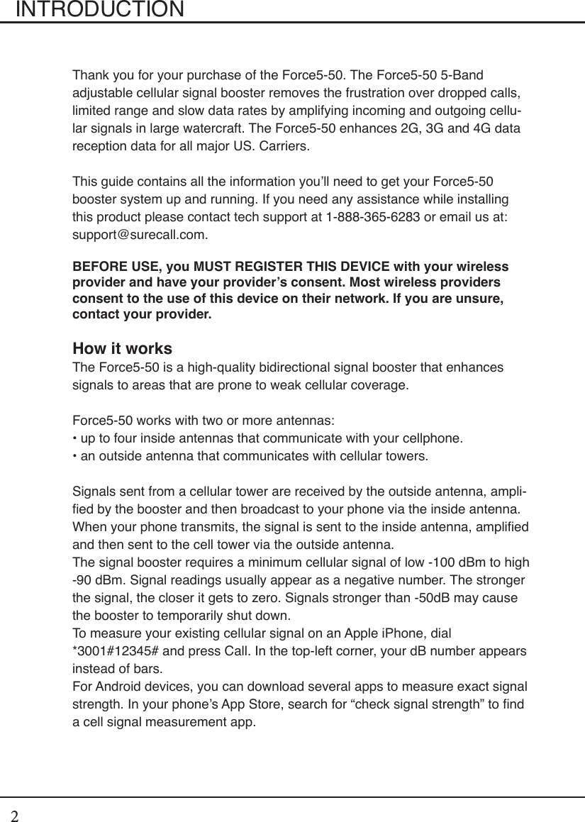 2INTRODUCTIONThank you for your purchase of the Force5-50. The Force5-50 5-Band adjustable cellular signal booster removes the frustration over dropped calls, limited range and slow data rates by amplifying incoming and outgoing cellu-lar signals in large watercraft. The Force5-50 enhances 2G, 3G and 4G data reception data for all major US. Carriers.This guide contains all the information you’ll need to get your Force5-50 booster system up and running. If you need any assistance while installing this product please contact tech support at 1-888-365-6283 or email us at: support@surecall.com.BEFORE USE, you MUST REGISTER THIS DEVICE with your wireless provider and have your provider’s consent. Most wireless providers consent to the use of this device on their network. If you are unsure, contact your provider.How it worksThe Force5-50 is a high-quality bidirectional signal booster that enhances signals to areas that are prone to weak cellular coverage.Force5-50 works with two or more antennas:• up to four inside antennas that communicate with your cellphone. • an outside antenna that communicates with cellular towers.Signals sent from a cellular tower are received by the outside antenna, ampli-ed by the booster and then broadcast to your phone via the inside antenna. When your phone transmits, the signal is sent to the inside antenna, amplied and then sent to the cell tower via the outside antenna.The signal booster requires a minimum cellular signal of low -100 dBm to high -90 dBm. Signal readings usually appear as a negative number. The stronger the signal, the closer it gets to zero. Signals stronger than -50dB may cause the booster to temporarily shut down.To measure your existing cellular signal on an Apple iPhone, dial *3001#12345# and press Call. In the top-left corner, your dB number appears instead of bars.For Android devices, you can download several apps to measure exact signal strength. In your phone’s App Store, search for “check signal strength” to nd a cell signal measurement app.