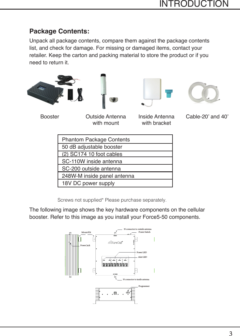 3INTRODUCTIONPackage Contents:Unpack all package contents, compare them against the package contents list, and check for damage. For missing or damaged items, contact your retailer. Keep the carton and packing material to store the product or if you need to return it.The following image shows the key hardware components on the cellular booster. Refer to this image as you install your Force5-50 components.Booster Outside Antennawith mountInside Antenna with bracketCable-20’ and 40’Phantom Package Contents50 dB adjustable booster(2) SC174 10 foot cablesSC-110W inside antennaSC-200 outside antenna248W-M inside panel antenna18V DC power supplyScrews not supplied* Please purchase separately.Power LEDN connector to outside antennaN connector to inside antennaAlert LEDPower Switch ProgrammerPower Jack Mount Kit