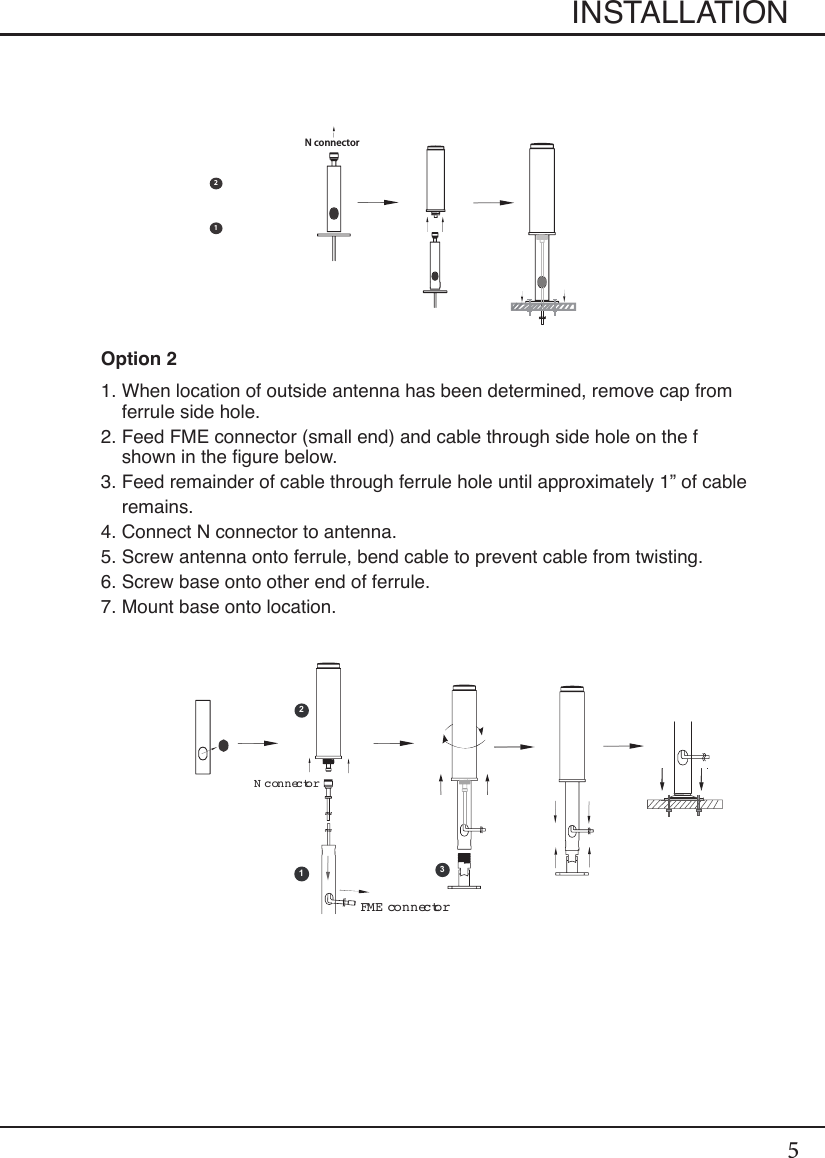 5Option 21.  When location of outside antenna has been determined, remove cap from ferrule side hole.2.  Feed FME connector (small end) and cable through side hole on the f shown in the gure below.3.  Feed remainder of cable through ferrule hole until approximately 1” of cable remains.4. Connect N connector to antenna.5. Screw antenna onto ferrule, bend cable to prevent cable from twisting.6. Screw base onto other end of ferrule.7. Mount base onto location.INSTALLATION12121 2 N connectorFME connector12N connector3