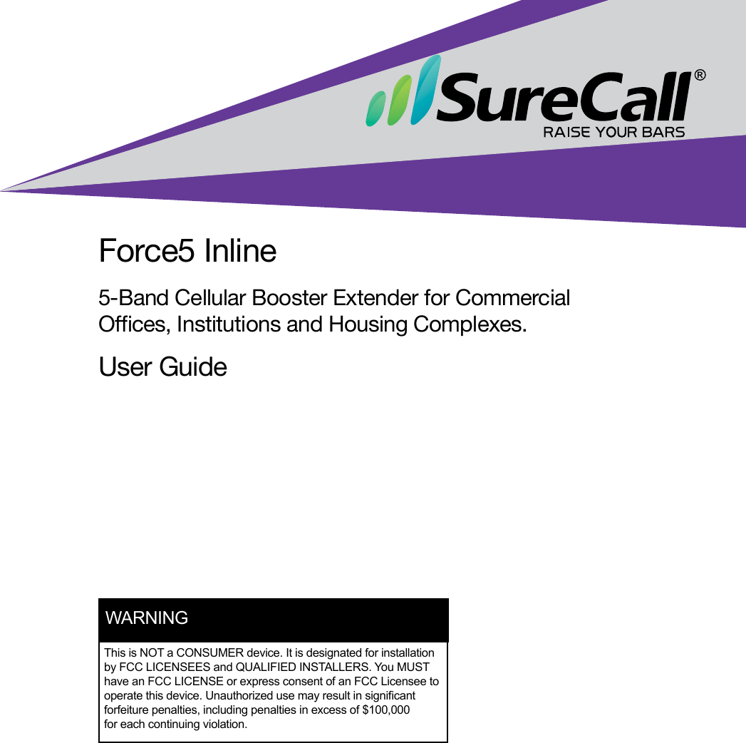 Force5 Inline5-Band Cellular Booster Extender for Commercial Oces, Institutions and Housing Complexes.User GuideThis is NOT a CONSUMER device. It is designated for installation by FCC LICENSEES and QUALIFIED INSTALLERS. You MUST have an FCC LICENSE or express consent of an FCC Licensee to operate this device. Unauthorized use may result in signicant forfeiture penalties, including penalties in excess of $100,000 for each continuing violation.WARNING