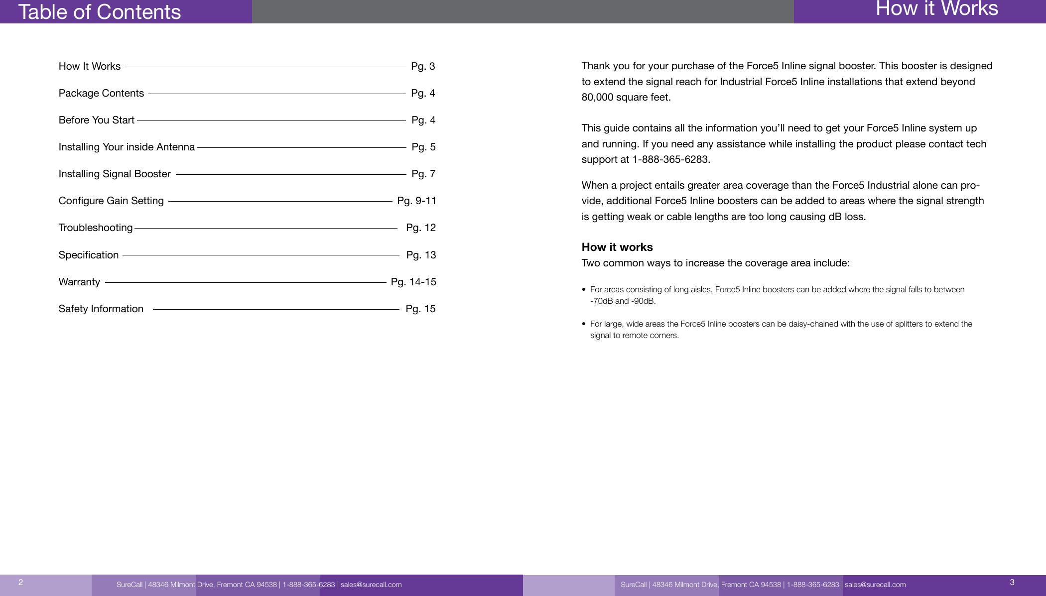 How It Works                                                                                                     Pg. 3Package Contents                                                                                             Pg. 4 Before You Start                                                                                                Pg. 4Installing Your inside Antenna                                                                           Pg. 5         Installing Signal Booster                                                                                    Pg. 7Congure Gain Setting                                                                                  Pg. 9-11Troubleshooting                                                                                               Pg. 12Specication                                                                                                    Pg. 13Warranty                                                                                                       Pg. 14-15Safety Information                                                                                           Pg. 15Table of Contents How it WorksSureCall | 48346 Milmont Drive, Fremont CA 94538 | 1-888-365-6283 | sales@surecall.com 32Thank you for your purchase of the Force5 Inline signal booster. This booster is designed to extend the signal reach for Industrial Force5 Inline installations that extend beyond 80,000 square feet. This guide contains all the information you’ll need to get your Force5 Inline system up  and running. If you need any assistance while installing the product please contact tech support at 1-888-365-6283.When a project entails greater area coverage than the Force5 Industrial alone can pro-vide, additional Force5 Inline boosters can be added to areas where the signal strength is getting weak or cable lengths are too long causing dB loss. How it worksTwo common ways to increase the coverage area include:•   For areas consisting of long aisles, Force5 Inline boosters can be added where the signal falls to between -70dB and -90dB.•   For large, wide areas the Force5 Inline boosters can be daisy-chained with the use of splitters to extend the signal to remote corners.SureCall | 48346 Milmont Drive, Fremont CA 94538 | 1-888-365-6283 | sales@surecall.com