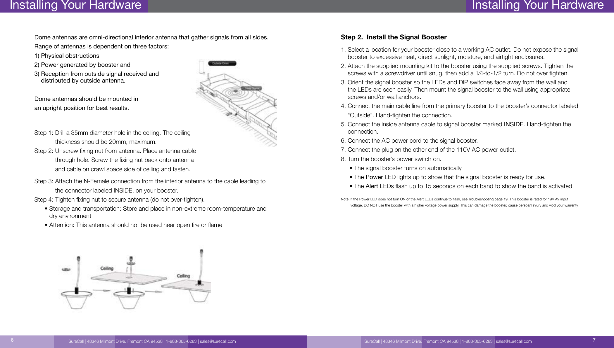 SureCall | 48346 Milmont Drive, Fremont CA 94538 | 1-888-365-6283 | sales@surecall.com 76Installing Your HardwareStep 3:  Attach the N-Female connection from the interior antenna to the cable leading to the connector labeled INSIDE, on your booster.Step 4:  Tighten xing nut to secure antenna (do not over-tighten).      •  Storage and transportation: Store and place in non-extreme room-temperature and dry environment      • Attention: This antenna should not be used near open re or ameDome antennas are omni-directional interior antenna that gather signals from all sides. Range of antennas is dependent on three factors: 1) Physical obstructions 2) Power generated by booster and 3)  Reception from outside signal received and  distributed by outside antenna.Dome antennas should be mounted in an upright position for best results.Step 1:  Drill a 35mm diameter hole in the ceiling. The ceiling thickness should be 20mm, maximum.Step 2:     Unscrew xing nut from antenna. Place antenna cable through hole. Screw the xing nut back onto antenna and cable on crawl space side of ceiling and fasten.Installing Your HardwareStep 2.  Install the Signal Booster1.  Select a location for your booster close to a working AC outlet. Do not expose the signal booster to excessive heat, direct sunlight, moisture, and airtight enclosures.2.  Attach the supplied mounting kit to the booster using the supplied screws. Tighten the screws with a screwdriver until snug, then add a 1⁄4-to-1/2 turn. Do not over tighten.3.  Orient the signal booster so the LEDs and DIP switches face away from the wall and the LEDs are seen easily. Then mount the signal booster to the wall using appropriate screws and/or wall anchors.4.   Connect the main cable line from the primary booster to the booster’s connector labeled “Outside”. Hand-tighten the connection.5.  Connect the inside antenna cable to signal booster marked INSIDE. Hand-tighten the connection.6. Connect the AC power cord to the signal booster.7. Connect the plug on the other end of the 110V AC power outlet.8. Turn the booster’s power switch on.     • The signal booster turns on automatically.     • The Power LED lights up to show that the signal booster is ready for use.     • The Alert LEDs ash up to 15 seconds on each band to show the band is activated.Note:   If the Power LED does not turn ON or the Alert LEDs continue to ash, see Troubleshooting page 19. This booster is rated for 19V AV input  voltage. DO NOT use the booster with a higher voltage power supply. This can damage the booster, cause persoanl injury and viod your warrenty. SureCall | 48346 Milmont Drive, Fremont CA 94538 | 1-888-365-6283 | sales@surecall.com