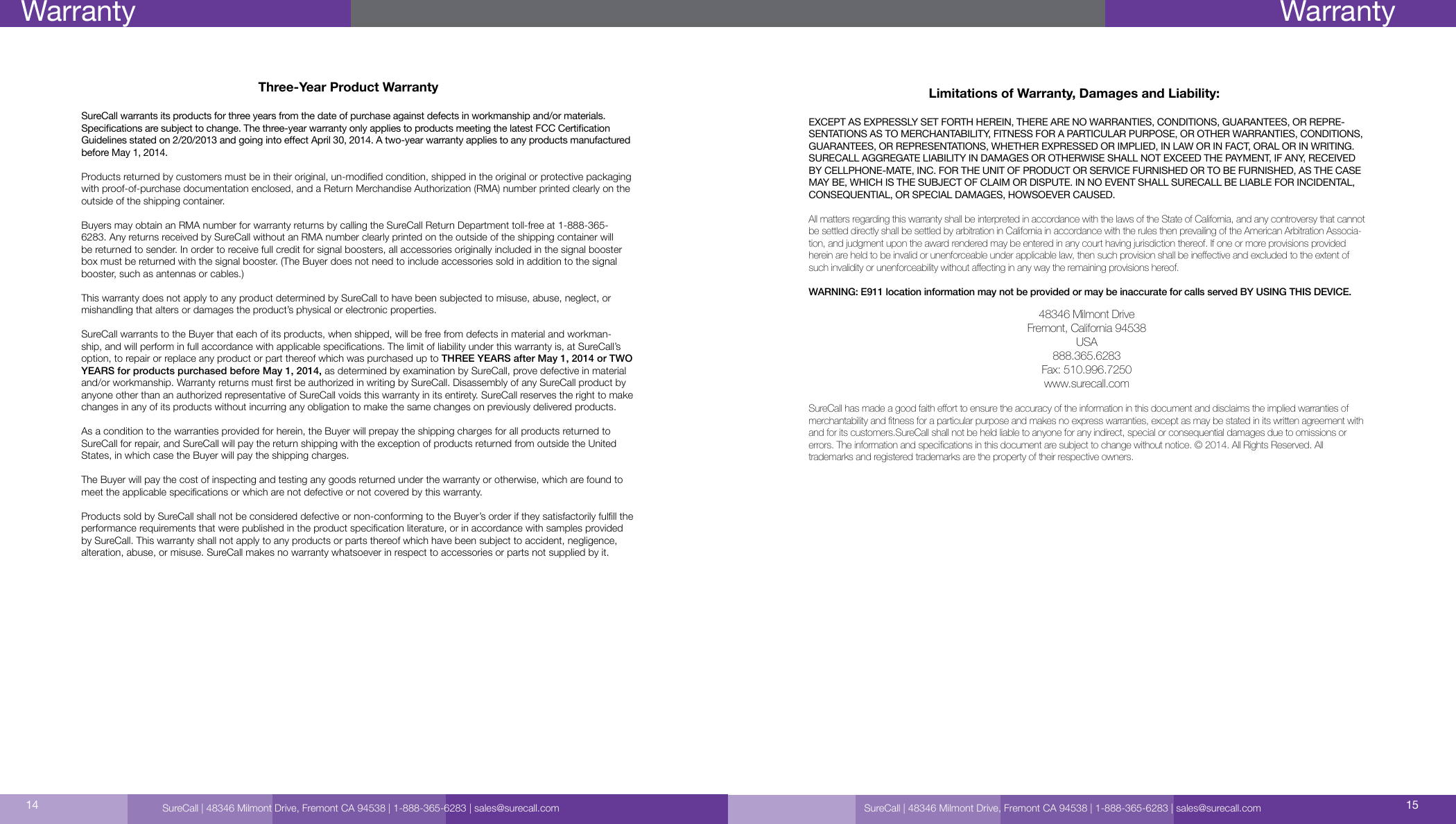 Three-Year Product WarrantySureCall warrants its products for three years from the date of purchase against defects in workmanship and/or materials. Specications are subject to change. The three-year warranty only applies to products meeting the latest FCC Certication Guidelines stated on 2/20/2013 and going into eect April 30, 2014. A two-year warranty applies to any products manufactured before May 1, 2014.Products returned by customers must be in their original, un-modied condition, shipped in the original or protective packaging with proof-of-purchase documentation enclosed, and a Return Merchandise Authorization (RMA) number printed clearly on the outside of the shipping container. Buyers may obtain an RMA number for warranty returns by calling the SureCall Return Department toll-free at 1-888-365-6283. Any returns received by SureCall without an RMA number clearly printed on the outside of the shipping container will be returned to sender. In order to receive full credit for signal boosters, all accessories originally included in the signal booster box must be returned with the signal booster. (The Buyer does not need to include accessories sold in addition to the signal booster, such as antennas or cables.) This warranty does not apply to any product determined by SureCall to have been subjected to misuse, abuse, neglect, or mishandling that alters or damages the product’s physical or electronic properties.SureCall warrants to the Buyer that each of its products, when shipped, will be free from defects in material and workman-ship, and will perform in full accordance with applicable specications. The limit of liability under this warranty is, at SureCall’s option, to repair or replace any product or part thereof which was purchased up to THREE YEARS after May 1, 2014 or TWO YEARS for products purchased before May 1, 2014, as determined by examination by SureCall, prove defective in material and/or workmanship. Warranty returns must rst be authorized in writing by SureCall. Disassembly of any SureCall product by anyone other than an authorized representative of SureCall voids this warranty in its entirety. SureCall reserves the right to make changes in any of its products without incurring any obligation to make the same changes on previously delivered products. As a condition to the warranties provided for herein, the Buyer will prepay the shipping charges for all products returned to SureCall for repair, and SureCall will pay the return shipping with the exception of products returned from outside the United States, in which case the Buyer will pay the shipping charges. The Buyer will pay the cost of inspecting and testing any goods returned under the warranty or otherwise, which are found to meet the applicable specications or which are not defective or not covered by this warranty. Products sold by SureCall shall not be considered defective or non-conforming to the Buyer’s order if they satisfactorily fulll the performance requirements that were published in the product specication literature, or in accordance with samples provided by SureCall. This warranty shall not apply to any products or parts thereof which have been subject to accident, negligence, alteration, abuse, or misuse. SureCall makes no warranty whatsoever in respect to accessories or parts not supplied by it.Limitations of Warranty, Damages and Liability:EXCEPT AS EXPRESSLY SET FORTH HEREIN, THERE ARE NO WARRANTIES, CONDITIONS, GUARANTEES, OR REPRE-SENTATIONS AS TO MERCHANTABILITY, FITNESS FOR A PARTICULAR PURPOSE, OR OTHER WARRANTIES, CONDITIONS, GUARANTEES, OR REPRESENTATIONS, WHETHER EXPRESSED OR IMPLIED, IN LAW OR IN FACT, ORAL OR IN WRITING.SURECALL AGGREGATE LIABILITY IN DAMAGES OR OTHERWISE SHALL NOT EXCEED THE PAYMENT, IF ANY, RECEIVED BY CELLPHONE-MATE, INC. FOR THE UNIT OF PRODUCT OR SERVICE FURNISHED OR TO BE FURNISHED, AS THE CASE MAY BE, WHICH IS THE SUBJECT OF CLAIM OR DISPUTE. IN NO EVENT SHALL SURECALL BE LIABLE FOR INCIDENTAL, CONSEQUENTIAL, OR SPECIAL DAMAGES, HOWSOEVER CAUSED. All matters regarding this warranty shall be interpreted in accordance with the laws of the State of California, and any controversy that cannot be settled directly shall be settled by arbitration in California in accordance with the rules then prevailing of the American Arbitration Associa-tion, and judgment upon the award rendered may be entered in any court having jurisdiction thereof. If one or more provisions provided herein are held to be invalid or unenforceable under applicable law, then such provision shall be ineective and excluded to the extent of such invalidity or unenforceability without aecting in any way the remaining provisions hereof.WARNING: E911 location information may not be provided or may be inaccurate for calls served BY USING THIS DEVICE.48346 Milmont DriveFremont, California 94538USA888.365.6283Fax: 510.996.7250www.surecall.comSureCall has made a good faith eort to ensure the accuracy of the information in this document and disclaims the implied warranties of merchantability and tness for a particular purpose and makes no express warranties, except as may be stated in its written agreement with and for its customers.SureCall shall not be held liable to anyone for any indirect, special or consequential damages due to omissions or  errors. The information and specications in this document are subject to change without notice. © 2014. All Rights Reserved. All  trademarks and registered trademarks are the property of their respective owners.SureCall | 48346 Milmont Drive, Fremont CA 94538 | 1-888-365-6283 | sales@surecall.com 1514Warranty WarrantySureCall | 48346 Milmont Drive, Fremont CA 94538 | 1-888-365-6283 | sales@surecall.com