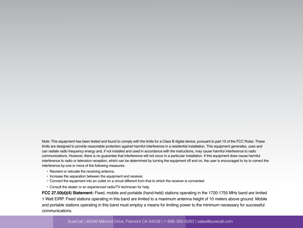  SureCall | 48346 Milmont Dirve, Fremont CA 94538 | 1-888-365-6283 | sales@surecall.comNote: This equipment has been tested and found to comply with the limits for a Class B digital device, pursuant to part 15 of the FCC Rules. These limits are designed to provide reasonable protection against harmful interference in a residential installation. This equipment generates, uses and can radiate radio frequency energy and, if not installed and used in accordance with the instructions, may cause harmful interference to radio communications. However, there is no guarantee that interference will not occur in a particular installation. If this equipment does cause harmful interference to radio or television reception, which can be determined by turning the equipment off and on, the user is encouraged to try to correct the interference by one or more of the following measures:        •  Reorient or relocate the receiving antenna.              •  Increase the separation between the equipment and receiver.                               •  Co nne ct  the  e qui pm ent into an  out le t on  a  c irc ui t di ffe ren t fr om  t hat  to w hic h th e re ce ive r is  con necte d.                                                                                                                    •  Consult the dealer or an experienced radio/TV technician for help.FCC 27.50(d)(4) Statement: Fixed, mobile and portable (hand-held) stations operating in the 1720-1755 MHz band are limited 1 Watt EIRP. Fixed stations operating in this band are limited to a maximum antenna height of 10 meters above ground. Mobile and portable stations operating in this band must employ a means for limiting power to the minimum necessary for successful communications.SureCall | 48346 Milmont Drive, Fremont CA 94538 | 1-888-365-6283 | sales@surecall.com