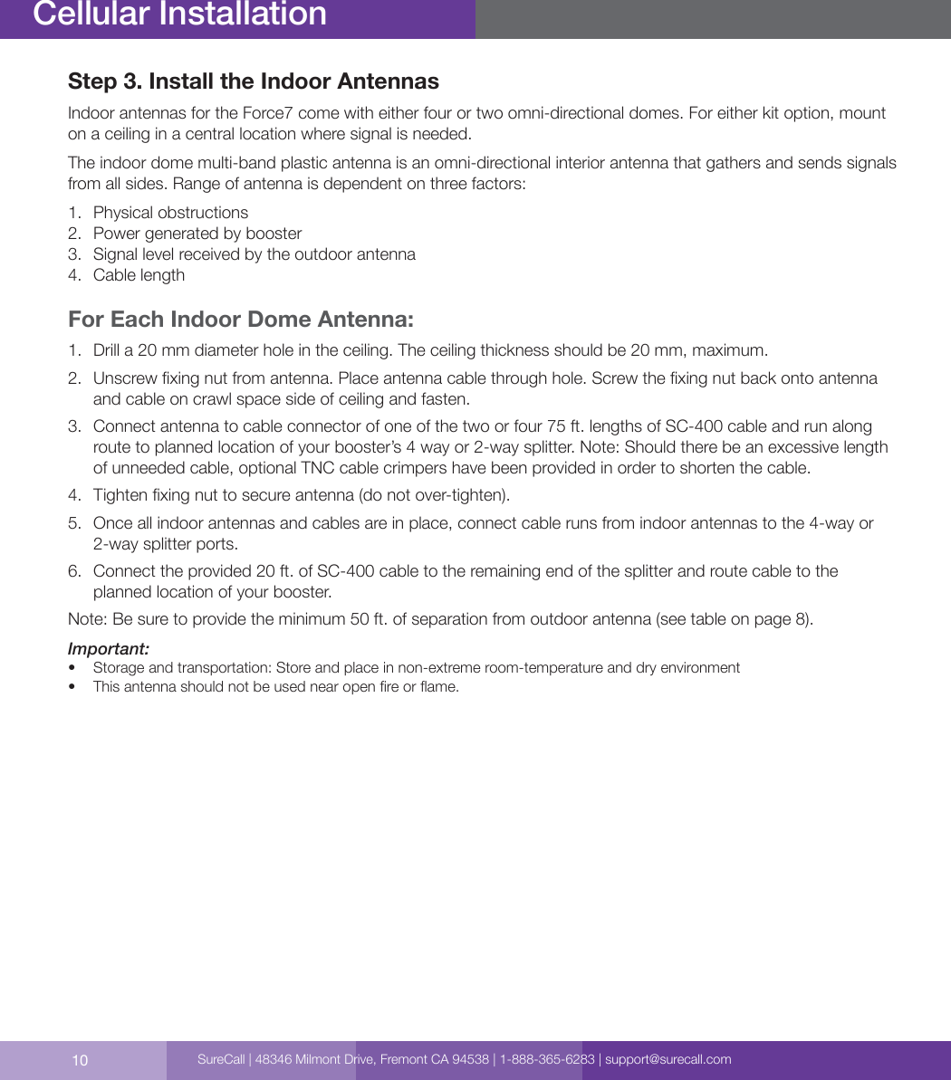 10Cellular InstallationStep 3. Install the Indoor Antennas Indoor antennas for the Force7 come with either four or two omni-directional domes. For either kit option, mount on a ceiling in a central location where signal is needed.The indoor dome multi-band plastic antenna is an omni-directional interior antenna that gathers and sends signals from all sides. Range of antenna is dependent on three factors: 1.  Physical obstructions2.  Power generated by booster 3.  Signal level received by the outdoor antenna4.  Cable lengthFor Each Indoor Dome Antenna: 1.  Drill a 20 mm diameter hole in the ceiling. The ceiling thickness should be 20 mm, maximum.2.  Unscrew xing nut from antenna. Place antenna cable through hole. Screw the xing nut back onto antenna and cable on crawl space side of ceiling and fasten.3.  Connect antenna to cable connector of one of the two or four 75 ft. lengths of SC-400 cable and run along route to planned location of your booster’s 4 way or 2-way splitter. Note: Should there be an excessive length of unneeded cable, optional TNC cable crimpers have been provided in order to shorten the cable.4.  Tighten xing nut to secure antenna (do not over-tighten).5.  Once all indoor antennas and cables are in place, connect cable runs from indoor antennas to the 4-way or 2-way splitter ports.  6.  Connect the provided 20 ft. of SC-400 cable to the remaining end of the splitter and route cable to the planned location of your booster. Note: Be sure to provide the minimum 50 ft. of separation from outdoor antenna (see table on page 8).Important:•  Storage and transportation: Store and place in non-extreme room-temperature and dry environment•  This antenna should not be used near open re or ame.SureCall | 48346 Milmont Drive, Fremont CA 94538 | 1-888-365-6283 | support@surecall.com