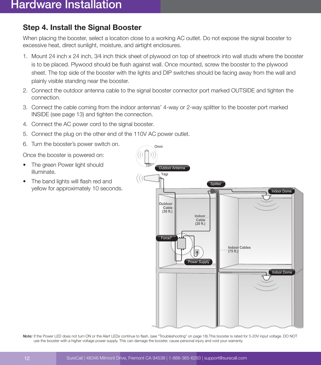 12Hardware InstallationStep 4. Install the Signal BoosterWhen placing the booster, select a location close to a working AC outlet. Do not expose the signal booster to excessive heat, direct sunlight, moisture, and airtight enclosures.1.  Mount 24 inch x 24 inch, 3⁄4 inch thick sheet of plywood on top of sheetrock into wall studs where the booster is to be placed. Plywood should be ush against wall. Once mounted, screw the booster to the plywood sheet. The top side of the booster with the lights and DIP switches should be facing away from the wall and plainly visible standing near the booster.2.  Connect the outdoor antenna cable to the signal booster connector port marked OUTSIDE and tighten the connection.3.  Connect the cable coming from the indoor antennas’ 4-way or 2-way splitter to the booster port marked INSIDE (see page 13) and tighten the connection.4.  Connect the AC power cord to the signal booster.5.  Connect the plug on the other end of the 110V AC power outlet.6.  Turn the booster’s power switch on.Once the booster is powered on:•  The green Power light should illuminate.•  The band lights will ash red and yellow for approximately 10 seconds.Note:     If the Power LED does not turn ON or the Alert LEDs continue to ash, (see “Troubleshooting” on page 18).This booster is rated for 5-20V input voltage. DO NOT use the booster with a higher voltage power supply. This can damage the booster, cause personal injury and void your warranty. Indoor Cables(75 ft.)OutdoorCable(30 ft.)IndoorCable(20 ft.)SplitterForce7Power SupplyIndoor DomeIndoor DomeOmniOutdoor AntennaYagiSureCall | 48346 Milmont Drive, Fremont CA 94538 | 1-888-365-6283 | support@surecall.com