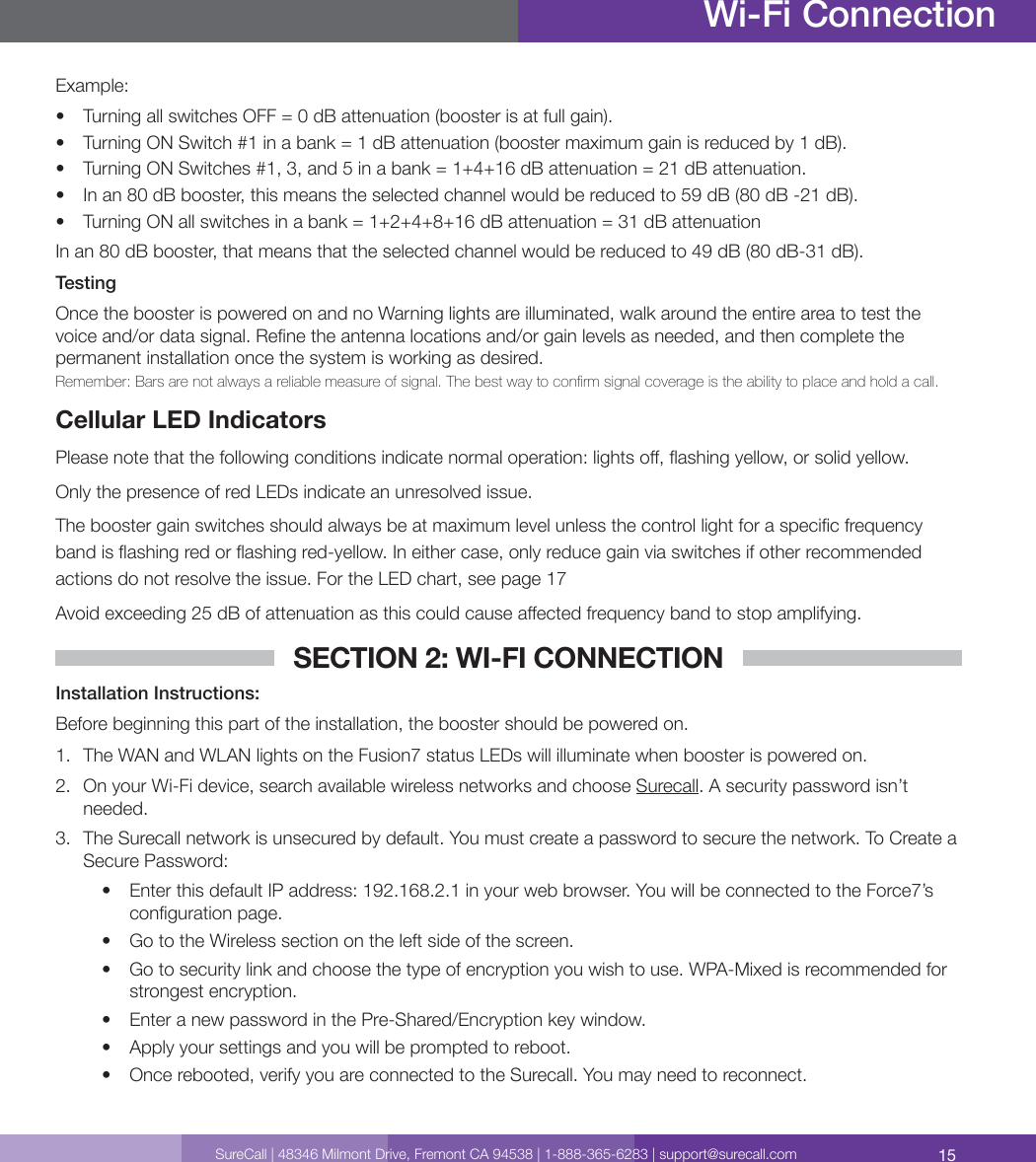 15SureCall | 48346 Milmont Drive, Fremont CA 94538 | 1-888-365-6283 | support@surecall.comWi-Fi ConnectionExample:•  Turning all switches OFF = 0 dB attenuation (booster is at full gain).•  Turning ON Switch #1 in a bank = 1 dB attenuation (booster maximum gain is reduced by 1 dB).•  Turning ON Switches #1, 3, and 5 in a bank = 1+4+16 dB attenuation = 21 dB attenuation.•  In an 80 dB booster, this means the selected channel would be reduced to 59 dB (80 dB -21 dB).•  Turning ON all switches in a bank = 1+2+4+8+16 dB attenuation = 31 dB attenuationIn an 80 dB booster, that means that the selected channel would be reduced to 49 dB (80 dB-31 dB).TestingOnce the booster is powered on and no Warning lights are illuminated, walk around the entire area to test the voice and/or data signal. Rene the antenna locations and/or gain levels as needed, and then complete the permanent installation once the system is working as desired. Remember: Bars are not always a reliable measure of signal. The best way to conrm signal coverage is the ability to place and hold a call. Cellular LED IndicatorsPlease note that the following conditions indicate normal operation: lights o, ashing yellow, or solid yellow.Only the presence of red LEDs indicate an unresolved issue. The booster gain switches should always be at maximum level unless the control light for a specic frequency band is ashing red or ashing red-yellow. In either case, only reduce gain via switches if other recommended actions do not resolve the issue. For the LED chart, see page 17 Avoid exceeding 25 dB of attenuation as this could cause aected frequency band to stop amplifying. SECTION 2: WI-FI CONNECTIONInstallation Instructions: Before beginning this part of the installation, the booster should be powered on.1.  The WAN and WLAN lights on the Fusion7 status LEDs will illuminate when booster is powered on.2.  On your Wi-Fi device, search available wireless networks and choose Surecall. A security password isn’t needed.3.  The Surecall network is unsecured by default. You must create a password to secure the network. To Create a Secure Password: •  Enter this default IP address: 192.168.2.1 in your web browser. You will be connected to the Force7’s conguration page.•  Go to the Wireless section on the left side of the screen.•  Go to security link and choose the type of encryption you wish to use. WPA-Mixed is recommended for strongest encryption.•  Enter a new password in the Pre-Shared/Encryption key window.•  Apply your settings and you will be prompted to reboot. •  Once rebooted, verify you are connected to the Surecall. You may need to reconnect. 