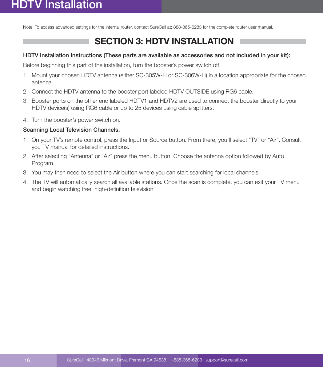 16Note: To access advanced settings for the internal router, contact SureCall at: 888-365-6283 for the complete router user manual.SECTION 3: HDTV INSTALLATIONHDTV Installation Instructions (These parts are available as accessories and not included in your kit):Before beginning this part of the installation, turn the booster’s power switch o.1.  Mount your chosen HDTV antenna (either SC-305W-H or SC-306W-H) in a location appropriate for the chosen antenna.2.  Connect the HDTV antenna to the booster port labeled HDTV OUTSIDE using RG6 cable.  3.  Booster ports on the other end labeled HDTV1 and HDTV2 are used to connect the booster directly to your HDTV device(s) using RG6 cable or up to 25 devices using cable splitters. 4.  Turn the booster’s power switch on.Scanning Local Television Channels.1.  On your TV’s remote control, press the Input or Source button. From there, you’ll select “TV” or “Air”. Consult you TV manual for detailed instructions. 2.  After selecting “Antenna” or “Air” press the menu button. Choose the antenna option followed by Auto Program. 3.  You may then need to select the Air button where you can start searching for local channels. 4.  The TV will automatically search all available stations. Once the scan is complete, you can exit your TV menu and begin watching free, high-denition televisionHDTV InstallationSureCall | 48346 Milmont Drive, Fremont CA 94538 | 1-888-365-6283 | support@surecall.com