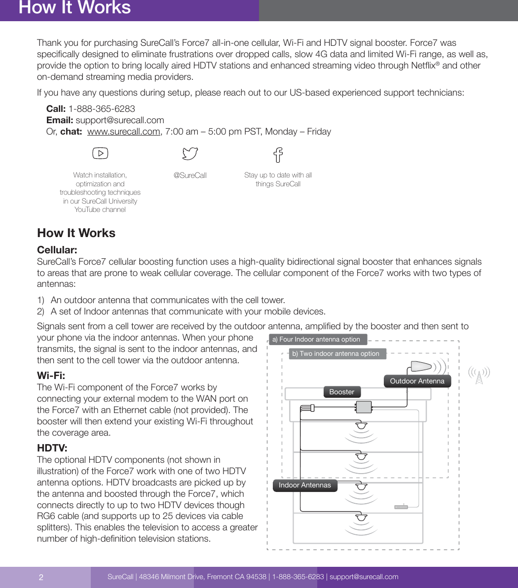 2Thank you for purchasing SureCall’s Force7 all-in-one cellular, Wi-Fi and HDTV signal booster. Force7 was specically designed to eliminate frustrations over dropped calls, slow 4G data and limited Wi-Fi range, as well as, provide the option to bring locally aired HDTV stations and enhanced streaming video through Netix® and other on-demand streaming media providers.If you have any questions during setup, please reach out to our US-based experienced support technicians:Call: 1-888-365-6283 Email: support@surecall.comOr, chat:  www.surecall.com, 7:00 am – 5:00 pm PST, Monday – FridayWatch installation, optimization and troubleshooting techniques in our SureCall University YouTube channel@SureCall Stay up to date with all things SureCallHow It WorksCellular:SureCall’s Force7 cellular boosting function uses a high-quality bidirectional signal booster that enhances signals to areas that are prone to weak cellular coverage. The cellular component of the Force7 works with two types of antennas: 1)  An outdoor antenna that communicates with the cell tower.2)  A set of Indoor antennas that communicate with your mobile devices.Signals sent from a cell tower are received by the outdoor antenna, amplied by the booster and then sent to your phone via the indoor antennas. When your phone transmits, the signal is sent to the indoor antennas, and then sent to the cell tower via the outdoor antenna.Wi-Fi:The Wi-Fi component of the Force7 works by connecting your external modem to the WAN port on the Force7 with an Ethernet cable (not provided). The booster will then extend your existing Wi-Fi throughout the coverage area. HDTV:The optional HDTV components (not shown in illustration) of the Force7 work with one of two HDTV antenna options. HDTV broadcasts are picked up by the antenna and boosted through the Force7, which connects directly to up to two HDTV devices though RG6 cable (and supports up to 25 devices via cable splitters). This enables the television to access a greater number of high-denition television stations. How It Worksb) Two indoor antenna optiona) Four Indoor antenna optionBoosterOutdoor AntennaIndoor AntennasSureCall | 48346 Milmont Drive, Fremont CA 94538 | 1-888-365-6283 | support@surecall.com