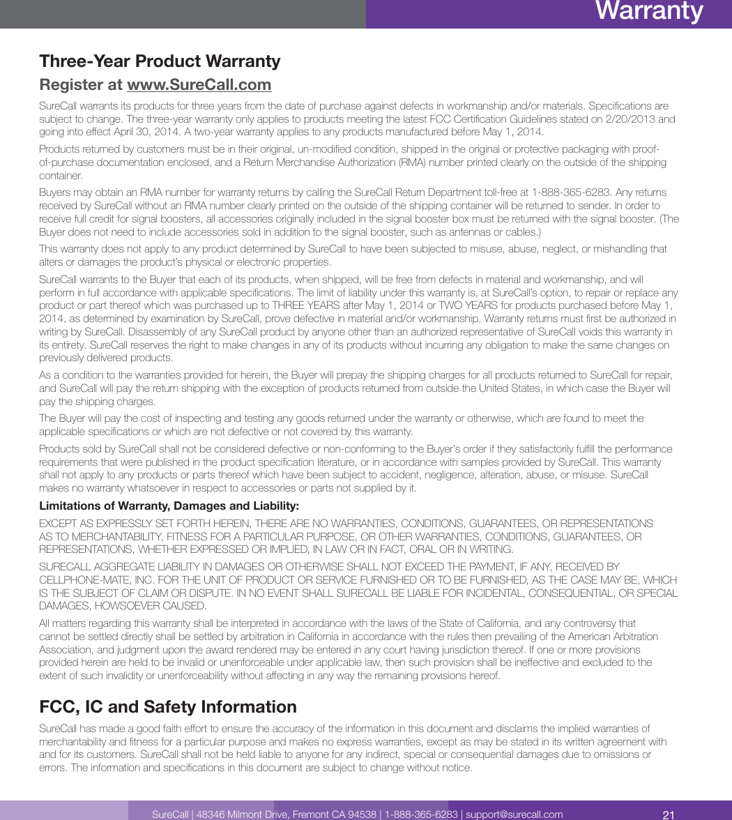 21SureCall | 48346 Milmont Drive, Fremont CA 94538 | 1-888-365-6283 | support@surecall.comWarrantyThree-Year Product WarrantyRegister at www.SureCall.comSureCall warrants its products for three years from the date of purchase against defects in workmanship and/or materials. Specications are subject to change. The three-year warranty only applies to products meeting the latest FCC Certication Guidelines stated on 2/20/2013 and going into eect April 30, 2014. A two-year warranty applies to any products manufactured before May 1, 2014.Products returned by customers must be in their original, un-modied condition, shipped in the original or protective packaging with proof-of-purchase documentation enclosed, and a Return Merchandise Authorization (RMA) number printed clearly on the outside of the shipping container.Buyers may obtain an RMA number for warranty returns by calling the SureCall Return Department toll-free at 1-888-365-6283. Any returns received by SureCall without an RMA number clearly printed on the outside of the shipping container will be returned to sender. In order to receive full credit for signal boosters, all accessories originally included in the signal booster box must be returned with the signal booster. (The Buyer does not need to include accessories sold in addition to the signal booster, such as antennas or cables.) This warranty does not apply to any product determined by SureCall to have been subjected to misuse, abuse, neglect, or mishandling that alters or damages the product’s physical or electronic properties.SureCall warrants to the Buyer that each of its products, when shipped, will be free from defects in material and workmanship, and will perform in full accordance with applicable specications. The limit of liability under this warranty is, at SureCall’s option, to repair or replace any product or part thereof which was purchased up to THREE YEARS after May 1, 2014 or TWO YEARS for products purchased before May 1, 2014, as determined by examination by SureCall, prove defective in material and/or workmanship. Warranty returns must rst be authorized in writing by SureCall. Disassembly of any SureCall product by anyone other than an authorized representative of SureCall voids this warranty in its entirety. SureCall reserves the right to make changes in any of its products without incurring any obligation to make the same changes on previously delivered products. As a condition to the warranties provided for herein, the Buyer will prepay the shipping charges for all products returned to SureCall for repair, and SureCall will pay the return shipping with the exception of products returned from outside the United States, in which case the Buyer will pay the shipping charges. The Buyer will pay the cost of inspecting and testing any goods returned under the warranty or otherwise, which are found to meet the applicable specications or which are not defective or not covered by this warranty. Products sold by SureCall shall not be considered defective or non-conforming to the Buyer’s order if they satisfactorily fulll the performance requirements that were published in the product specication literature, or in accordance with samples provided by SureCall. This warranty shall not apply to any products or parts thereof which have been subject to accident, negligence, alteration, abuse, or misuse. SureCall makes no warranty whatsoever in respect to accessories or parts not supplied by it.Limitations of Warranty, Damages and Liability:EXCEPT AS EXPRESSLY SET FORTH HEREIN, THERE ARE NO WARRANTIES, CONDITIONS, GUARANTEES, OR REPRESENTATIONS AS TO MERCHANTABILITY, FITNESS FOR A PARTICULAR PURPOSE, OR OTHER WARRANTIES, CONDITIONS, GUARANTEES, OR REPRESENTATIONS, WHETHER EXPRESSED OR IMPLIED, IN LAW OR IN FACT, ORAL OR IN WRITING.SURECALL AGGREGATE LIABILITY IN DAMAGES OR OTHERWISE SHALL NOT EXCEED THE PAYMENT, IF ANY, RECEIVED BY CELLPHONE-MATE, INC. FOR THE UNIT OF PRODUCT OR SERVICE FURNISHED OR TO BE FURNISHED, AS THE CASE MAY BE, WHICH IS THE SUBJECT OF CLAIM OR DISPUTE. IN NO EVENT SHALL SURECALL BE LIABLE FOR INCIDENTAL, CONSEQUENTIAL, OR SPECIAL DAMAGES, HOWSOEVER CAUSED. All matters regarding this warranty shall be interpreted in accordance with the laws of the State of California, and any controversy that cannot be settled directly shall be settled by arbitration in California in accordance with the rules then prevailing of the American Arbitration Association, and judgment upon the award rendered may be entered in any court having jurisdiction thereof. If one or more provisions provided herein are held to be invalid or unenforceable under applicable law, then such provision shall be ineective and excluded to the extent of such invalidity or unenforceability without aecting in any way the remaining provisions hereof.FCC, IC and Safety InformationSureCall has made a good faith eort to ensure the accuracy of the information in this document and disclaims the implied warranties of merchantability and tness for a particular purpose and makes no express warranties, except as may be stated in its written agreement with and for its customers. SureCall shall not be held liable to anyone for any indirect, special or consequential damages due to omissions or errors. The information and specications in this document are subject to change without notice. 