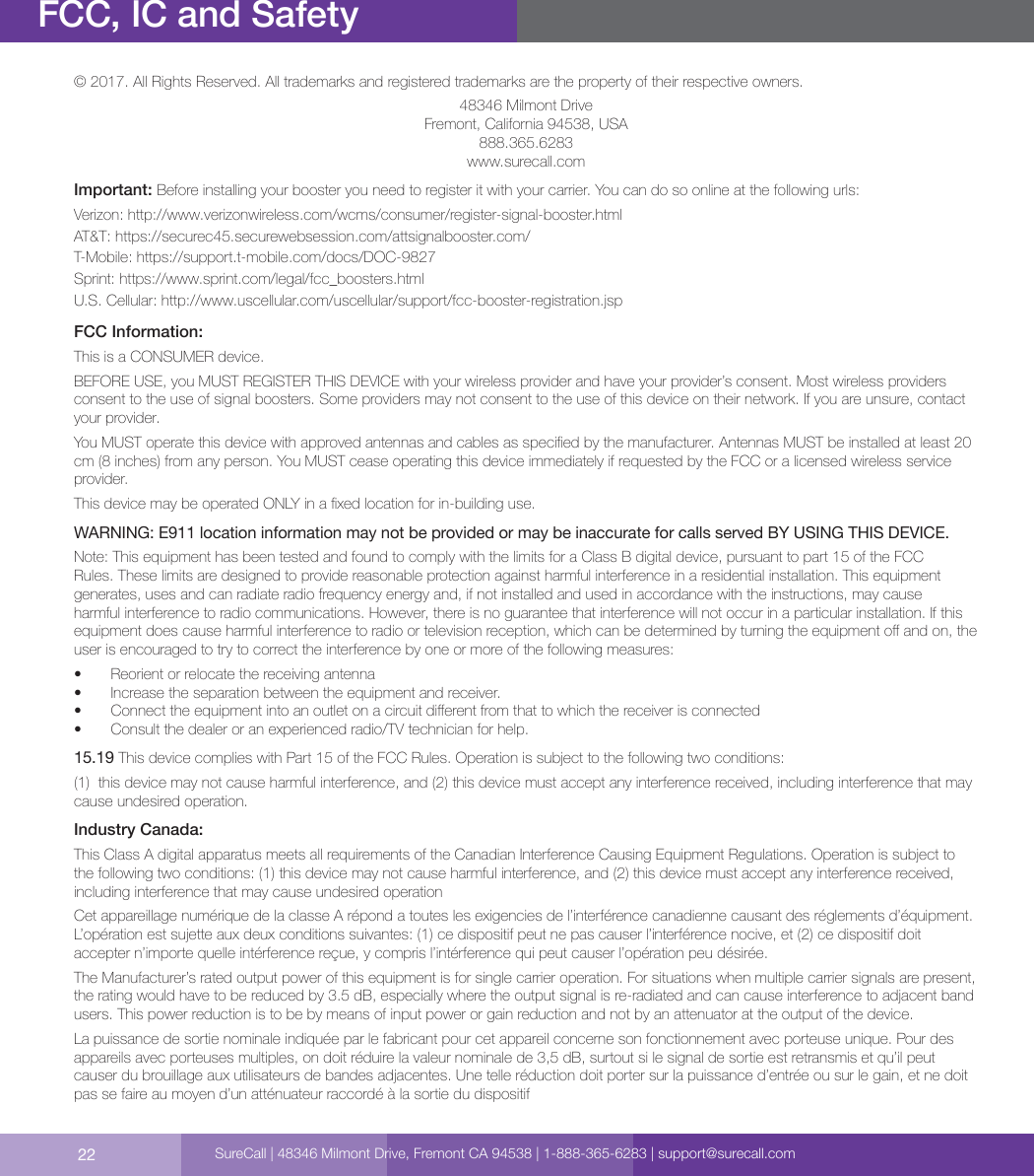 22FCC, IC and SafetySureCall | 48346 Milmont Drive, Fremont CA 94538 | 1-888-365-6283 | support@surecall.com© 2017. All Rights Reserved. All trademarks and registered trademarks are the property of their respective owners.48346 Milmont DriveFremont, California 94538, USA888.365.6283www.surecall.comImportant: Before installing your booster you need to register it with your carrier. You can do so online at the following urls:Verizon: http://www.verizonwireless.com/wcms/consumer/register-signal-booster.htmlAT&amp;T: https://securec45.securewebsession.com/attsignalbooster.com/T-Mobile: https://support.t-mobile.com/docs/DOC-9827 Sprint: https://www.sprint.com/legal/fcc_boosters.htmlU.S. Cellular: http://www.uscellular.com/uscellular/support/fcc-booster-registration.jspFCC Information:This is a CONSUMER device.BEFORE USE, you MUST REGISTER THIS DEVICE with your wireless provider and have your provider’s consent. Most wireless providers consent to the use of signal boosters. Some providers may not consent to the use of this device on their network. If you are unsure, contact your provider. You MUST operate this device with approved antennas and cables as specied by the manufacturer. Antennas MUST be installed at least 20 cm (8 inches) from any person. You MUST cease operating this device immediately if requested by the FCC or a licensed wireless service provider.This device may be operated ONLY in a xed location for in-building use.WARNING: E911 location information may not be provided or may be inaccurate for calls served BY USING THIS DEVICE.Note: This equipment has been tested and found to comply with the limits for a Class B digital device, pursuant to part 15 of the FCC Rules. These limits are designed to provide reasonable protection against harmful interference in a residential installation. This equipment generates, uses and can radiate radio frequency energy and, if not installed and used in accordance with the instructions, may cause harmful interference to radio communications. However, there is no guarantee that interference will not occur in a particular installation. If this equipment does cause harmful interference to radio or television reception, which can be determined by turning the equipment o and on, the user is encouraged to try to correct the interference by one or more of the following measures:   •  Reorient or relocate the receiving antenna•  Increase the separation between the equipment and receiver.•  Connect the equipment into an outlet on a circuit dierent from that to which the receiver is connected•  Consult the dealer or an experienced radio/TV technician for help.15.19 This device complies with Part 15 of the FCC Rules. Operation is subject to the following two conditions:  (1)  this device may not cause harmful interference, and (2) this device must accept any interference received, including interference that may cause undesired operation.Industry Canada:This Class A digital apparatus meets all requirements of the Canadian Interference Causing Equipment Regulations. Operation is subject to the following two conditions: (1) this device may not cause harmful interference, and (2) this device must accept any interference received, including interference that may cause undesired operationCet appareillage numérique de la classe A répond a toutes les exigencies de l’interférence canadienne causant des réglements d’équipment. L’opération est sujette aux deux conditions suivantes: (1) ce dispositif peut ne pas causer l’interférence nocive, et (2) ce dispositif doit accepter n’importe quelle intérference reçue, y compris l’intérference qui peut causer l’opération peu désirée.The Manufacturer’s rated output power of this equipment is for single carrier operation. For situations when multiple carrier signals are present, the rating would have to be reduced by 3.5 dB, especially where the output signal is re-radiated and can cause interference to adjacent band users. This power reduction is to be by means of input power or gain reduction and not by an attenuator at the output of the device.La puissance de sortie nominale indiquée par le fabricant pour cet appareil concerne son fonctionnement avec porteuse unique. Pour des appareils avec porteuses multiples, on doit réduire la valeur nominale de 3,5 dB, surtout si le signal de sortie est retransmis et qu’il peut causer du brouillage aux utilisateurs de bandes adjacentes. Une telle réduction doit porter sur la puissance d’entrée ou sur le gain, et ne doit pas se faire au moyen d’un atténuateur raccordé à la sortie du dispositif