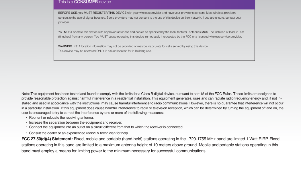 BEFORE USE, you MUST REGISTER THIS DEVICE with your wireless provider and have your provider’s consent. Most wireless providers consent to the use of signal boosters. Some providers may not consent to the use of this device on their network. If you are unsure, contact your provider.You MUST operate this device with approved antennas and cables as specied by the manufacturer. Antennas MUST be installed at least 20 cm (8 inches) from any person. You MUST cease operating this device immediately if requested by the FCC or a licensed wireless service provider.WARNING. E911 location information may not be provided or may be inaccurate for calls served by using this device.This device may be operated ONLY in a xed location for in-building use.This is a CONSUMER device.Note: This equipment has been tested and found to comply with the limits for a Class B digital device, pursuant to part 15 of the FCC Rules. These limits are designed to provide reasonable protection against harmful interference in a residential installation. This equipment generates, uses and can radiate radio frequency energy and, if not in-stalled and used in accordance with the instructions, may cause harmful interference to radio communications. However, there is no guarantee that interference will not occur in a particular installation. If this equipment does cause harmful interference to radio or television reception, which can be determined by turning the equipment off and on, the user is encouraged to try to correct the interference by one or more of the following measures:        •  Reorient or relocate the receiving antenna.              •  Increase the separation between the equipment and receiver.                               •  Connect the equipment into an outlet on a circuit different from that to which the receiver is connected.                                                                                                                   •  Consult the dealer or an experienced radio/TV technician for help.FCC 27.50(d)(4) Statement: Fixed, mobile and portable (hand-held) stations operating in the 1720-1755 MHz band are limited 1 Watt EIRP. Fixed stations operating in this band are limited to a maximum antenna height of 10 meters above ground. Mobile and portable stations operating in this band must employ a means for limiting power to the minimum necessary for successful communications.