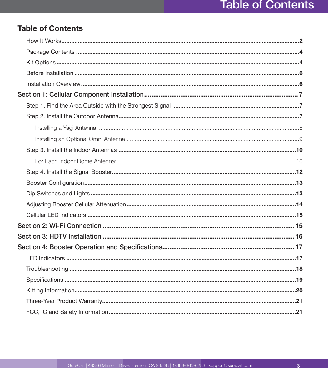3SureCall | 48346 Milmont Drive, Fremont CA 94538 | 1-888-365-6283 | support@surecall.comTable of ContentsHow It Works .................................................................................................................................................. 2Package Contents .........................................................................................................................................4Kit Options .....................................................................................................................................................4Before Installation ..........................................................................................................................................6Installation Overview ......................................................................................................................................6Section 1: Cellular Component Installation ..................................................................................... 7Step 1. Find the Area Outside with the Strongest Signal  .............................................................................7Step 2. Install the Outdoor Antenna...............................................................................................................7Installing a Yagi Antenna ............................................................................................................................8Installing an Optional Omni Antenna ...........................................................................................................9Step 3. Install the Indoor Antennas  .............................................................................................................10For Each Indoor Dome Antenna:  .............................................................................................................10Step 4. Install the Signal Booster .................................................................................................................12Booster Conguration ..................................................................................................................................13Dip Switches and Lights ..............................................................................................................................13Adjusting Booster Cellular Attenuation ........................................................................................................14Cellular LED Indicators ................................................................................................................................15Section 2: Wi-Fi Connection .......................................................................................................... 15Section 3: HDTV Installation .......................................................................................................... 16Section 4: Booster Operation and Specications ......................................................................... 17LED Indicators .............................................................................................................................................17Troubleshooting ...........................................................................................................................................18Specications ..............................................................................................................................................19Kitting Information ........................................................................................................................................20Three-Year Product Warranty .......................................................................................................................21FCC, IC and Safety Information ...................................................................................................................21Table of Contents