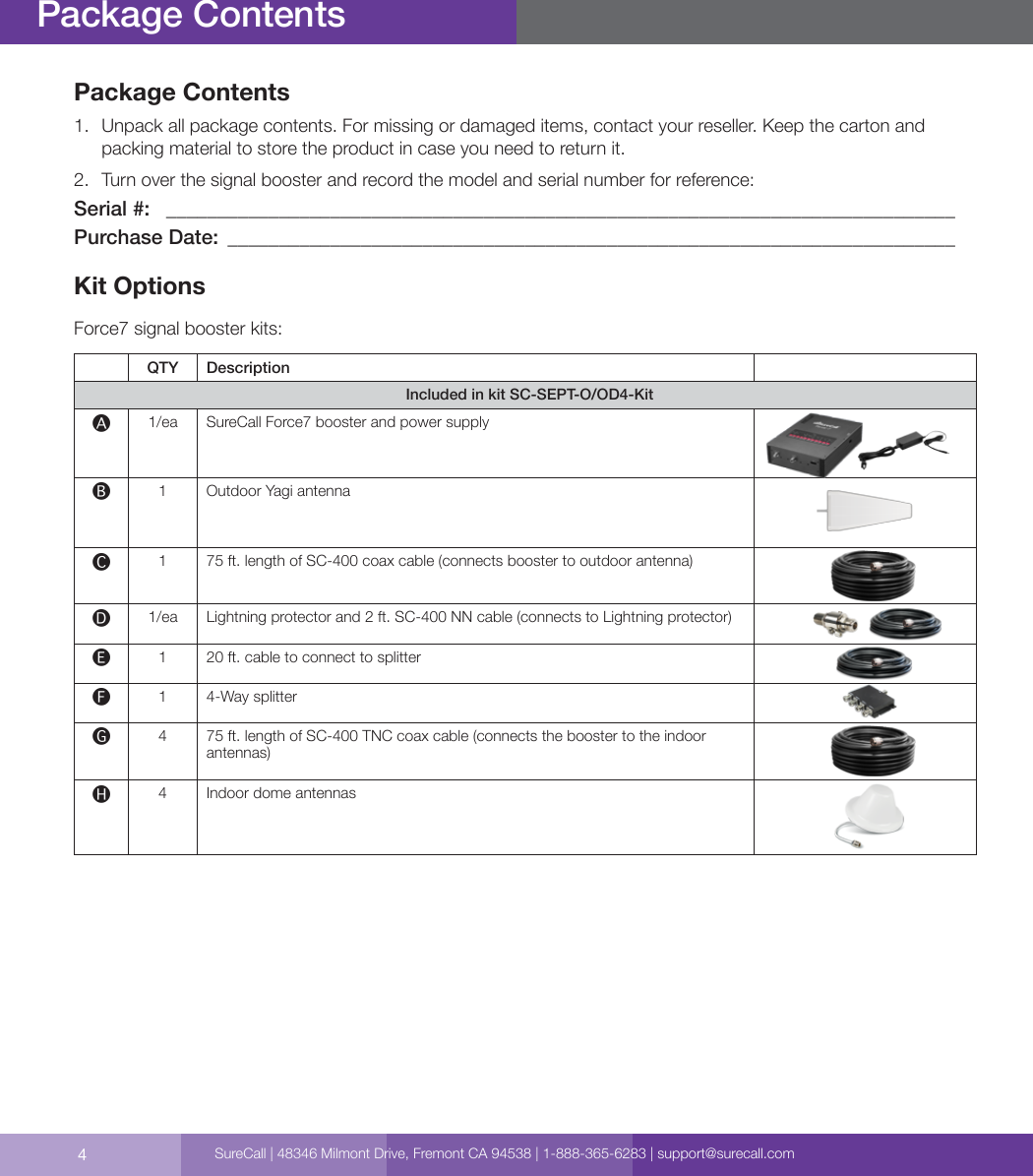 4Package Contents1.  Unpack all package contents. For missing or damaged items, contact your reseller. Keep the carton and packing material to store the product in case you need to return it.2.  Turn over the signal booster and record the model and serial number for reference: Serial #:   _____________________________________________________________________________Purchase Date:  _______________________________________________________________________Kit OptionsForce7 signal booster kits:QTY DescriptionIncluded in kit SC-SEPT-O/OD4-Kit🅐1/ea SureCall Force7 booster and power supply🅑1 Outdoor Yagi antenna🅒175 ft. length of SC-400 coax cable (connects booster to outdoor antenna) 🅓1/ea Lightning protector and 2 ft. SC-400 NN cable (connects to Lightning protector) 🅔120 ft. cable to connect to splitter🅕14-Way splitter 🅖4 75 ft. length of SC-400 TNC coax cable (connects the booster to the indoor antennas) 🅗4 Indoor dome antennasPackage ContentsSureCall | 48346 Milmont Drive, Fremont CA 94538 | 1-888-365-6283 | support@surecall.com