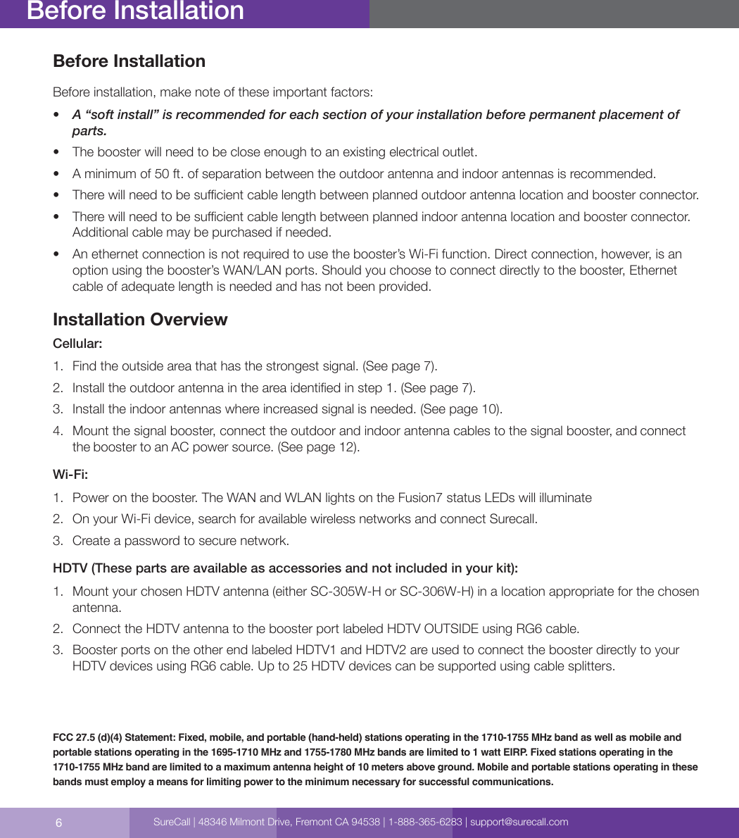 6Before InstallationBefore installation, make note of these important factors:•  A “soft install” is recommended for each section of your installation before permanent placement of parts.•  The booster will need to be close enough to an existing electrical outlet.•  A minimum of 50 ft. of separation between the outdoor antenna and indoor antennas is recommended.•  There will need to be sucient cable length between planned outdoor antenna location and booster connector.•  There will need to be sucient cable length between planned indoor antenna location and booster connector. Additional cable may be purchased if needed.•  An ethernet connection is not required to use the booster’s Wi-Fi function. Direct connection, however, is an option using the booster’s WAN/LAN ports. Should you choose to connect directly to the booster, Ethernet cable of adequate length is needed and has not been provided.Installation OverviewCellular:1.  Find the outside area that has the strongest signal. (See page 7).2.  Install the outdoor antenna in the area identied in step 1. (See page 7).3.  Install the indoor antennas where increased signal is needed. (See page 10).4.  Mount the signal booster, connect the outdoor and indoor antenna cables to the signal booster, and connect the booster to an AC power source. (See page 12).Wi-Fi:1.  Power on the booster. The WAN and WLAN lights on the Fusion7 status LEDs will illuminate2.  On your Wi-Fi device, search for available wireless networks and connect Surecall.3.  Create a password to secure network.HDTV (These parts are available as accessories and not included in your kit):1.  Mount your chosen HDTV antenna (either SC-305W-H or SC-306W-H) in a location appropriate for the chosen antenna.2.  Connect the HDTV antenna to the booster port labeled HDTV OUTSIDE using RG6 cable.  3.  Booster ports on the other end labeled HDTV1 and HDTV2 are used to connect the booster directly to your HDTV devices using RG6 cable. Up to 25 HDTV devices can be supported using cable splitters.Before InstallationFCC 27.5 (d)(4) Statement: Fixed, mobile, and portable (hand-held) stations operating in the 1710-1755 MHz band as well as mobile and portable stations operating in the 1695-1710 MHz and 1755-1780 MHz bands are limited to 1 watt EIRP. Fixed stations operating in the 1710-1755 MHz band are limited to a maximum antenna height of 10 meters above ground. Mobile and portable stations operating in these bands must employ a means for limiting power to the minimum necessary for successful communications.SureCall | 48346 Milmont Drive, Fremont CA 94538 | 1-888-365-6283 | support@surecall.com