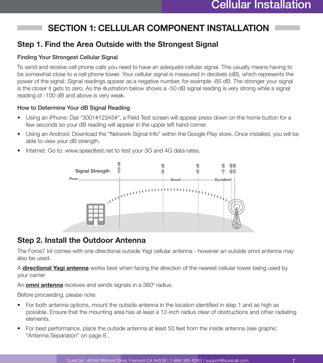7SureCall | 48346 Milmont Drive, Fremont CA 94538 | 1-888-365-6283 | support@surecall.comSECTION 1: CELLULAR COMPONENT INSTALLATIONStep 1. Find the Area Outside with the Strongest Signal Finding Your Strongest Cellular SignalTo send and receive cell phone calls you need to have an adequate cellular signal. This usually means having to be somewhat close to a cell phone tower. Your cellular signal is measured in decibels (dB), which represents the power of the signal. Signal readings appear as a negative number, for example -85 dB. The stronger your signal is the closer it gets to zero. As the illustration below shows a -50 dB signal reading is very strong while a signal reading of -100 dB and above is very weak. How to Determine Your dB Signal Reading•  Using an iPhone: Dial *3001#12345#*, a Field Test screen will appear press down on the home button for a few seconds so your dB reading will appear in the upper left hand corner.•  Using an Android: Download the “Network Signal Info” within the Google Play store. Once installed, you will be able to view your dB strength.•  Internet: Go to: www.speedtest.net to test your 3G and 4G data rates.Signal StrengthExcellent-50 dB-60 dB-70 dB-80 dB-90 dB-100 dBGoodPoorStep 2. Install the Outdoor AntennaThe Force7 kit comes with one directional outside Yagi cellular antenna - however an outside omni antenna may also be used. A directional Yagi antenna works best when facing the direction of the nearest cellular tower being used by your carrierAn omni antenna receives and sends signals in a 360º radius. Before proceeding, please note:•  For both antenna options, mount the outside antenna in the location identied in step 1 and as high as possible. Ensure that the mounting area has at least a 12-inch radius clear of obstructions and other radiating elements. •  For best performance, place the outside antenna at least 50 feet from the inside antenna (see graphic “Antenna Separation” on page 8 . Cellular Installation